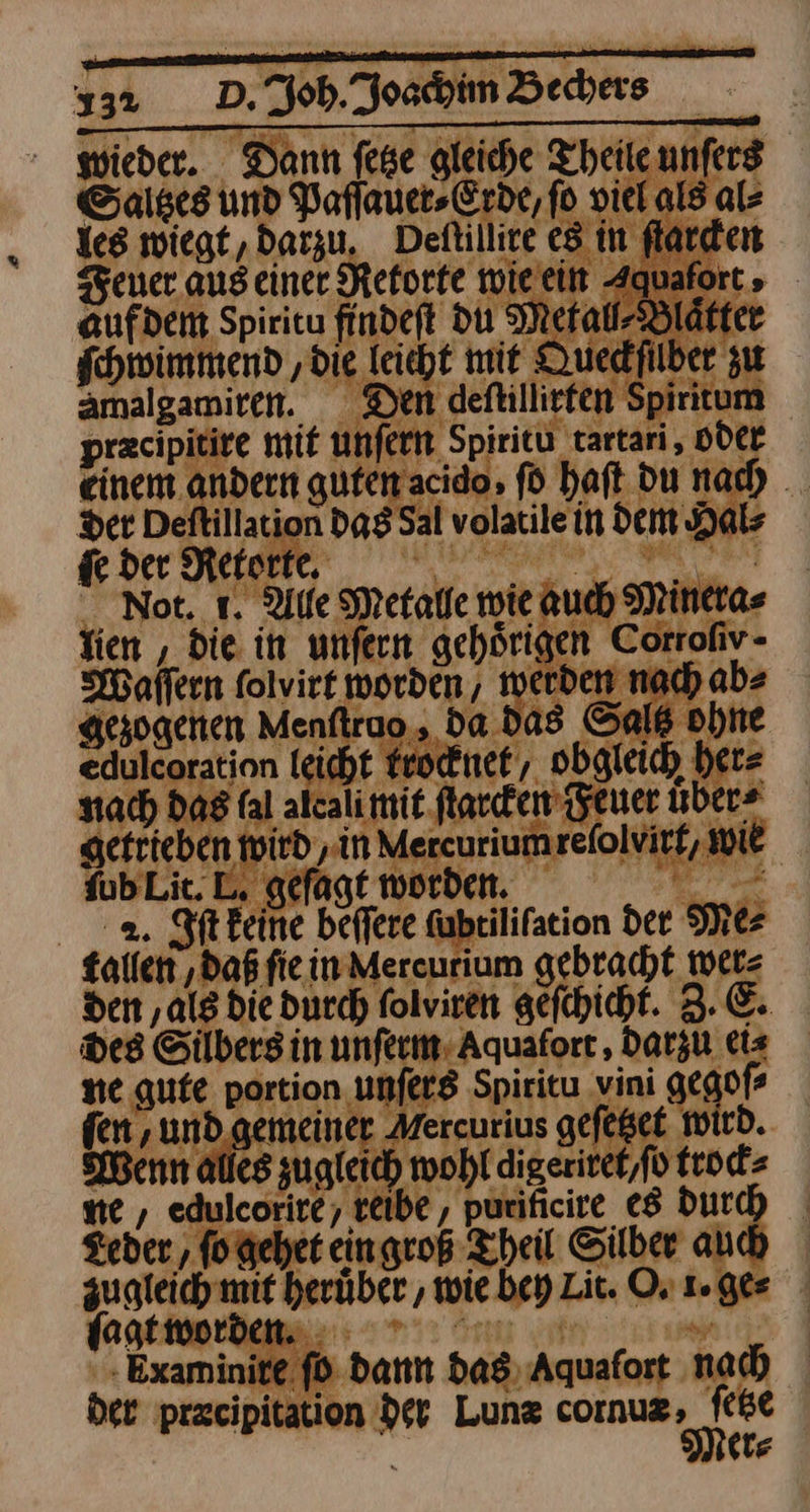wieder. Dann fese gleiche Theile unſers Saltzes und Paflauer-Erde, fo viel als al⸗ les wiegt, darzu, Deſtillire es in flarden Feuer aus einer Retorte wie ein Aquaforts aufdem Spiritu findeft du Metal⸗Blaͤtter ſchwimmend ‚die leicht mit Queckſilber zu amalgamiren. Den deftillirfen Spiritum precipitire mit unfern Spiritü tartari, Oder einem andern gufen acido, ſo haft du nach _ Der Deftillation das Sal volatile in dem Hals de der Retorte. ae er N Not. 1. Alle Metalle wie auch Minera⸗ Tien , die in unfern gehörigen Corrofiv- Waſſern folvirt worden, werden nach ab» gezogenen Menftruo, da. das Saltz ohne edulcoration leicht krocknet/ obgleich her⸗ nach das fal alcali mit ſtarcken Feuer uber- getrieben wird, in Mercurium reſolvirt, Wie ſub Lit. geſagt worden. EP 2. Iſt keine beffere ubrilifation der Mer fallen ‚daß fie in Mereurium gebracht wer⸗ den ‚als die durch folviren gefchicht. 3. E. Des Silbers in unſerm Aquafort, darzu ei⸗ ne gute portion unſers Spiritu vini gegoſ⸗ fen , und. gemeiner Mercurius gefeßet wird. Wenn alles zugleich wohl digeritet,fo trock⸗ ne , edulcorite, reibe, purificire es Durch Leder, fogehet eingroß Theil Silber auch zugleich mif herüber , wie bey Lit. Or 1. ge⸗ jagt worden. ; | . Examinite fd dann das Aquafort nach ber precipitation der Lunz cornuz DE (te