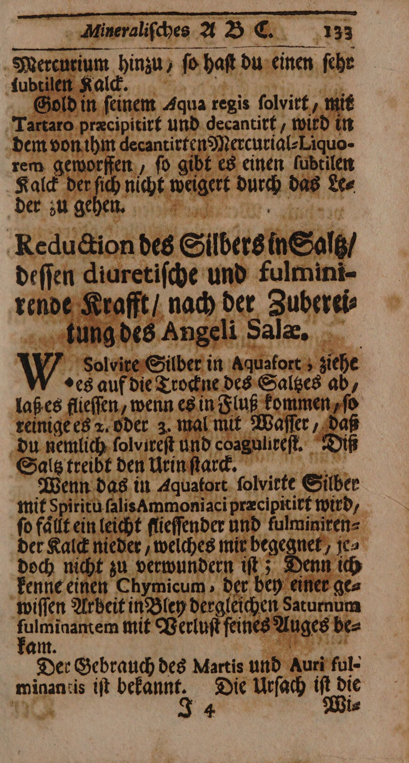 Mercurium hinzu ; fo haft du einen fehe fubrilen Kald. BR Gold in. feinem Aqua regis ſolvirt, mie Tartaro przcipitirf und. decantitf, WILD In dem von ihm decantirfen Mercurigl-Liquo- rem geworffen, ſo gibt es einen Fubrilen Kald der ſich nicht weigert Durch das Le⸗ der ;u gehen, Reduction des Silbers in Saltz / deſſen diaretifcye und fulmini- rende Kraft / nach der Zubereis „.tungdes Angeli Salz, AV7 Solvirer&ilber in Aquaforcs siehe %c5 aufdie Trockne des Saltzes ab, laß es flieffen, wenn es in Fluß fommen,fo reinige es x. oder 3. malmit Waſſer, Daß ‚du nemlich folvireft und coaguliceft. Diß Saltz treibt den Urin ſtarck. is Wenn. das in Aquatort. folvirte Silber mif Spiritu falisAmmoniaci przcipititf wird, fo fällt ein leicht flieffender und fulminiten= der Kald nieder ‚welches mir begegnet/ je⸗ doch nicht zu verwundern iſt; Denn ich Fenne einen Chymicum , der bey einer ge⸗ wiſſen Arbeit in Bley dergleichen Saturnum fulminantem mit WVerluſt feines Auges be⸗ am. *84 Bea Der Gebrauch des Martis und Auri ful- minan:is ift befannt. Die Urfach iſt die 375 J 4 Wi⸗