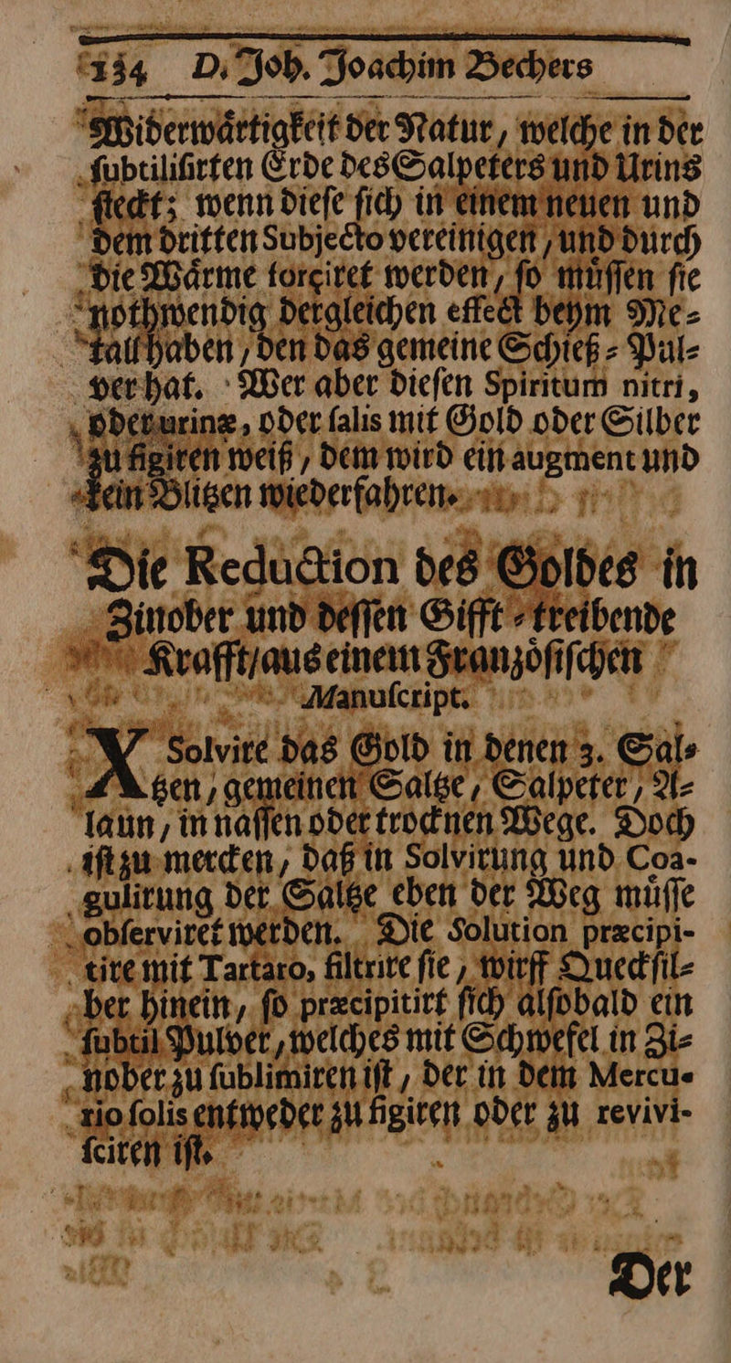 Widerwaͤrtigkeit der Natur, welche in der ‚Subtilifirfen Erde des Salpeters und Uring ſleckt; wenn diefe ſich in einem neuen und dem dritten Subjecto vereinigen ‚und durch die Wärme torgiret werden, fo muͤſſen fie -nothmendig dergleichen efteit beym Me- Staifhaben ‚den das gemeine Schiek - Pul⸗ ver hat. Wer aber diefen Spiritum nitri, ‚ Bdenurine oder falıs mit Gold oder Silber | Ei weiß, Dem wird ein augment und Fein dlisen wiederfahren. Die Reduttion des Goldes in Zinober und deſſen Sifft »Freibende RKrafft / aus einem Franzoͤſiſchen ⸗nuſcupt;::. X Solvire da8 Gold in denen 3. Sals ‚KA sen, gemeinen Saltze, Calpeter, A⸗ Taun, innaffen. oder trocknen Wege. Doch iſt zu mercken, daß in Solvitung und. Coa- ‚gulitung det Saltze eben der Weg muͤſſe Sblerviret erden. Die Solution przcipi- tire mit Tartaro, filtrite fie , wirff Queckſil⸗ „ber. hinein, ſo precipitirt ſich alſobald ein ‚Jubuil Pulver, ‚welches mit Schwefel in Zi- „nober zu fublimiren iſt, Der in dein Mercu« „io ſolis entweder zu figiren oder zu revivi- ini De