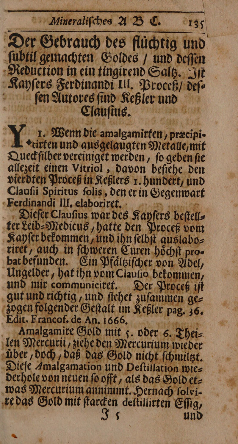 Aura fie Neducnion in ein fingivend Saltz. Sit | —— Ferdinandi Ill, Proceß/ ci Nr Autores ſind Keßler und dauſius. Y. | 1. Wenn Die amalgamitfet,p ’ preeipi- Kirten und’ anggelaugten Mi Queckſilher vereiniget werden, fo geben fie alt ezeit einen Vitriol , davon befiche den ierdfen Procepi Keßlers 1.hundert, und Caufi Spiritus folis, den er in Gegenwart tie ii II, elaboriret. — Claufiu BE Kayfers be kit, ter Leib-Medicu: hatte den. Proceß von Kayſer bekommen, . nd ihn felbjt au labo⸗ riret, auch in ſchweren Curen 3 pro· bat befunden. Ein Pfälsifcer ı von. Adel, Ungeider, hat ihn vom Clautio. bekommen, und Mit communicitef. Der, Proceß gut und richtig „und ſiehet zufamım mmen ge⸗ ‚sogen 1 gender Geſtalt iR Keßler pag. 36. E cof. de. .166 de malgamite Ön od mi 5 oder. ‚the über ,d / 1) Diele dı ap ion ——— 0) der ole vor on neuen fo.offt, als das $ ae De rcurium Ar A mt. Hernach % Ivi- x das Gold mit ftar a deftillirten ea, und