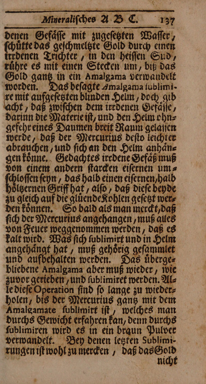| Minerdifbe ABE. 13% denen Gefaͤſſe mit zugefesten Waſſer, ſchuͤtte das geſchmeltzte Gold durch einen irrdenen Trichter, in den heiflen Sud, ruͤhre es mit einen Steden um, bit das Gold gans in ein Amalgama verwandelt den. Das befagfe Amalgama tublimi- re mit aufgefesten blinden Helm, doc) gib ht , dag zwiſchen Dem iredenen Gefälle, darinn die Materieift, und den Helm ohn⸗ gefehreines Daumen breit Raum gelaſſen werde, daß der Mercurius defto leichter obrauchen ‚und fihan den Helm anhaͤn⸗