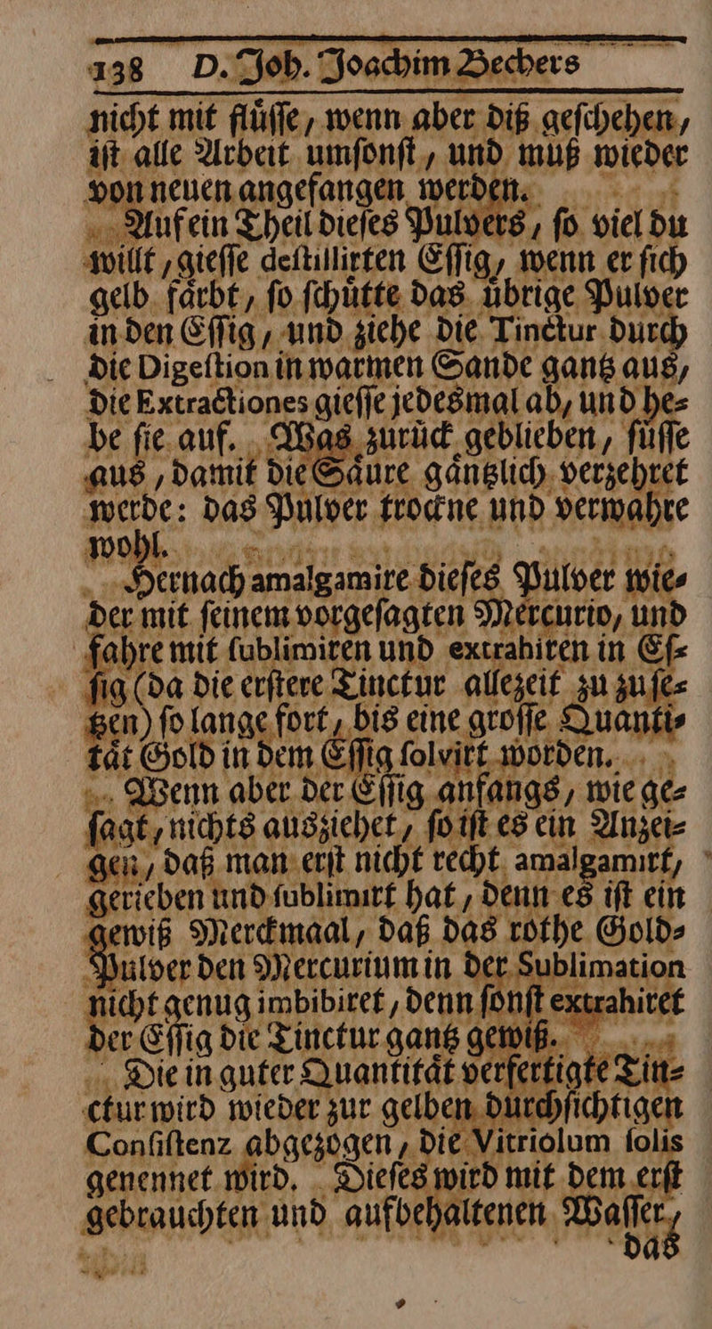 nicht mit flüffe, wenn aber diß geſchehen, iſt alle Arbeit umſonſt, und muß wieder Honneuenangefangen werden. . Anfein Theitdiejes Pulvers, fo viel du En: N , Er if %3 willt gieſſe deſtillirten Eſſig, wenn er fich gelb. farb t/ ſi o ſch uͤtte das ub rige Pulv r in den Efig,, und siehe Die Tinekur Ducd die Digeftion in warmen Sande gantz aus, Die Extractiones giefje jedesmal ab, undhe Aa Aus ‚damit die Säure gänglich, verzebret ‚werde: das Pulver trockne und vermahre wWwo V — ——— | ulver wies „Dernach amalgamire.Diefeg Pulver der mit feinem vorgefagten Mercnrip, und fahre mit (ubliroiten un extrahiten in Ef fig (da die erſtere Tinctur allezeit zu zufe RAR ELRS NEAR TE: BAHR FR ren tät ©old in Dem Efig folvitt- worden... - „. Wenn aber.der Cijig anfangs, wiege: fagt, nichts auszichet, foift es cin Anzei- gen /daß man: exit nicht recht amalgamırf, gerieben nnd fublimitf haf , denn es it ein gewis Merdnaal, daß das röthe Gold- Ryulver den Mercurium in der Sı asian nicht genug imbibiref, denn ſonſt extrahitei der. Effig die Tincturgans gewiß. ... i ; Die in guter Quantität v e ctur wird wieder zur gelben dur — ———— olum genennet. wird, Dieſes wird mit Dem erſt gebrauchten und aufbehaltenen Waller, x s ze