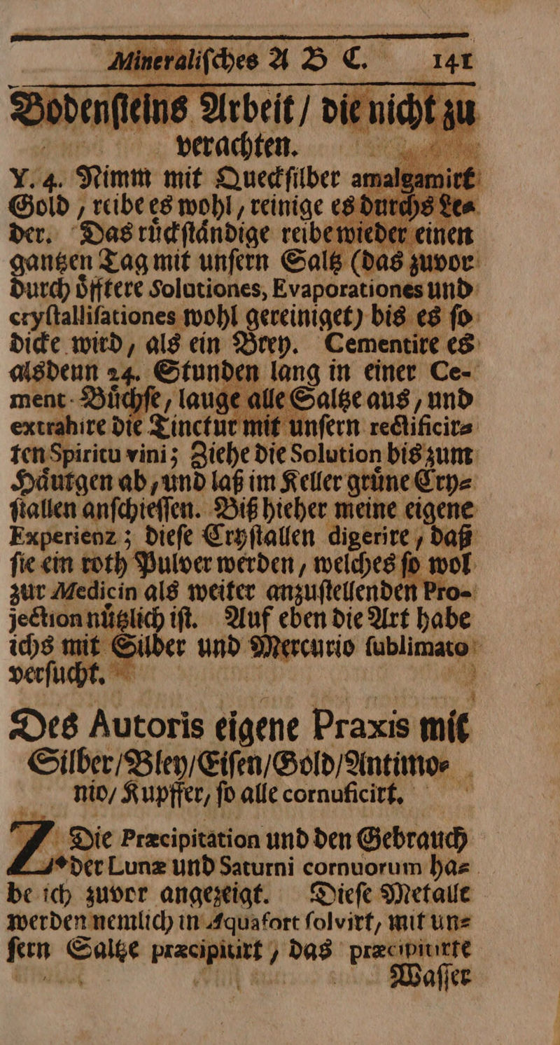 a ‚ reibe es wohl, reinige es dur 2 Das rüdfländige reibeiwieder € —— Tag mit unſern Saltz (das zur. Durch Öfffere Solutiones, Evaporationesund- eryftallifationes wohl gereinigee) bis es ſo dicke wird, als ein Brey. Cementire es alsdenn 24. Stunden lang in einer Ce- ment- Büchfe , lauge alle Saltze aus, und extrahire dit Zinctue mit unfern redlificits tenSpiritu vini; Ziehe die Solution bis zum Haͤutgen ab, und laß im Keller grüne Cry⸗ ſtallen anfchieffen. Bis hieher meine eigene Experienz ; dieſe Cryſtallen digerire ' Bu zur Medicin als weiter anzufteenden jedtion nüglich ift. Auf eben die Art * ichs mit Silber und Mercurio nei: verſucht. Des Autoris eigene Praxis mit Silber Bley / Eiſen / Gold / Antimo⸗ mio, Kupffer, ſo alle cornuficirt. S ‚Die Przcipitätion und den Gebrauch 2° ver Lunz und Saturni cornuorum ha⸗ be ich zuvor angezeigt. Diefe Metallt Werden nnemlich in Aquafort ſolvirt, mit un⸗ ſern — N a: pr&cipiuitte Waſſer