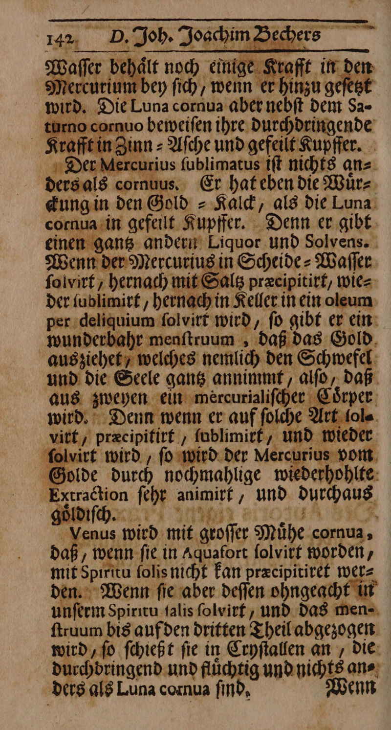 142%, D. ob. Joschim Waſſer behaͤlt noch einige. Kra rcurium bey ſich, wenn Bun tzt wird, Die Luna cornua aber. nebft dent Sa- türno cornuo beweiſen ihre. durchdringende rafft in Zinn = Afche und gefeilt' Kupffer. Der Me curius fublimatus iſt nichts an⸗ dersals cornuus, Er hat eben die Würz ckung in den Gold = Kald, als die Luna. -ornua.in gefeilt Kupffer. ‚Denn ergibt: inen gans- ander Liquor Und Solvens. Wenn der Mercurius in Scheide⸗ Waſſer ſolvirt, hernach mit Saltz præcipitirt, wie⸗ der fublimirt, hernach in Keller in ein oleum per; deliquium folvirt wird, fo gibt er ein: mwunderbahr menitruum , daß. das Gold, ausziehet / welches nemlich den Schwefel: und die Seele gantz annimmf, alſo, daB. aus: zweyen ——— wird, Denn wenn er auf ſolche Art iol⸗ rt/ præcipitirt ; fablimirf, und wiede folvirt wird. , fo wird. der — Golde durch nochmahlige wiederhohlte —— ſch — und durchaus — fen wird mit geoffer Mühe cornua, da wenn ſie in Aquafort ſolvirt worden, mit Spiritu folisnicht Fan przcipitiret wer⸗ den. Wenn fie aber deflen ohngeacht in unferm Spiricu talis folvirf, und das men⸗ ftruum bis aufden dritten Theilabgezogen wird,fo ſchießt fie in Erpflallen an , Die: ducchdringend und flüchtig und nichts an⸗ ‚ders als Luna cornua find, Wenn