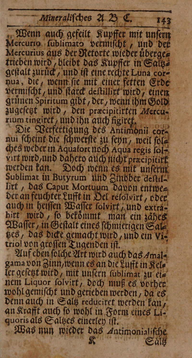 — 43C 15 Wenn ‚auch gefeilt. Kupffer mit niet Mercurio. ‚fublimato vermiſcht, Und de Aercurius aus der Retorte wieder uͤberge⸗ trieben wird ‚bleibt das Kupffer in Sal⸗ geſtalt zurück‘, und ift eine echte Luna cor- ua, Die, wenn ſie mit einet fetten Erde vermifchf, und; ſtarck deftillirr wird, einen, grünen Spiritum gibf ‚ der, wenn ihm Gold zugefest wird, den przcipitirfen Mercu- zıum tingiref , Undihn auch Ne ae ‘ Die Rerfettigung des Antimoni car aui fcheinfdie ſchwerſte zu feyn, weil fol ches weder in Aquafort Noch Aqua regis fol- virt wird, und Daheto auch HidFprzcipicirt werden fan. Doch wenn es mit unferin Sublimat in Butyrum And Zinober defil- litt , da8 Caput Mortuum Davon entwe⸗ der. an feuchter. Lufft in Del refolvirf,, oder, auch in heiſſen Waſſer folvirf und exträ- hirt wird, fo bekoͤmmt man. ein zäheı 3 Waſſer/ in Geſtalt eines ſchmierigen Sac tzes, das Die gemacht wird ‚und ein Vie triol von groſſen Tugenden if, Wer - Auf eben ſolche Ark wird auch das Amal« gama von Zinn, wenn es an die Lufft in Kel⸗ ler geſetzt wird, mit unſern füblimar zu ei⸗ nem Liquor folvirf, Doch muß es vorher. wohl gemiſcht und gerieben werden, da es Denn auch in Salß reduciret werden kan, an Krafft auch ſo wohl in. Form eines Li- quoris als Saltzes einerlen iſt. —* Was nun wieder das Ansimenialihg | ia