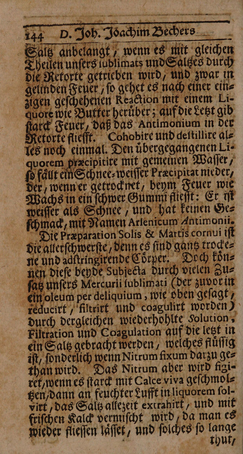 344 .D. job. Ioachim Bechers E anbelangt „wenn es hit ‚gleichen Teilen unferg iublimats und Salges durch die Retorte getrieben wird, UND zwar in gelinden Feuer ‚fo gehet es nach einer ein⸗ 3igen gefchehenen Reaction mit einem Li- auore wie Butter heruͤber; auf die Lest gib Bar Teuer, DAB Das Antimonium in Dee Ö etorfe fliefft. Cohobire und dettillire als Yes noch einmal. Den übergegangenen Li- | —— mit gemeinen Waſſer, 16 faut ein Schnee⸗ weiſſer Pracipitat nivder, der wenn er getrocknet, beym Feuer mie Macsin ein (der Gummirlieit: Er. ft weiffer als Schnee , und hat feinen Ge⸗ ſchmack, mit Namen Arlenicum Antimoniis Die Pr&paration Solis & Martis cornui ift diealferfehwerfte denn es find gans trode= sie und adftringirende Cürper, Doch koͤn⸗ nen, dieſe beyde sobſecia durch vielen Zus 16 unfers Mercurii ſublim ati (Der zuvor in ein oleum per deaguum, wie oben geſagt, Durch dergleichen wiederhohlte Solutions Filtration und Coagulation auf Die lest in ein Sals gebracht werden, welches fluͤſſig ift, ſonderlich wenn Nitrum fixum datzu ge⸗ thanmird. Das Nittum aber wird figi⸗ ret, wenn es ſtarck mit Calce viva geſchmol⸗ tzen dann an feuchter Lufft inliquorem fol- virt ‚Das Saltz alfeseit extrahitt » und mit frifchen Kalck vermiſcht wird ‚da man es