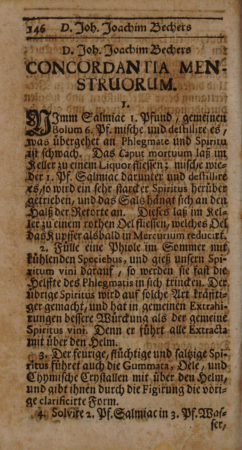 ra un m 146. D. Job. Joachim Bedeis 27% De Dob: Joachim Bechers +’ «r ws N =, — FR > — BG * + r Re * Aldi ae A N e e 539— RE Hr eg 1 ZEN an Aa J— , Imm Salmiac 1. Pfund, gemeinen U Bolum 6; Pf. mifche, unddeitillire.es , was übergehet, an Phlegmate Und Spiritu alt ſchwach ‚Das Capur mortuum laß im, Keller zu. einem Liquor flieſſen; miſche wies a1. Pf. Salmiac darunter und geſture 88,10. wird ein ſehr fand er, Spiritus heruben getrieben, und. das Sals hangt ſich an den Balß der Reförke an... Dieſes lab im Kel- ER Em RR Det flieflen, welches Oel das Kupffer als bald un Mercurum reducırf, Fuͤlle eine Phiole im Sommer. mit kuͤhlenden See iehus, und gieß unſern Spi- zitum vini datauf, ſo werden fie fait Die; er Deifte des Phlegmatis in ſich trincken. Der Aͤbrige Spiritus wird auf ſolche Art kraͤffti⸗ ger gemacht, und hat in gemeinen kxtrahi⸗ „zungen beſſere Wuͤrckung als Der gemeine, Spiritus vini. Denn er fuͤhrt alle Extradta; wit uͤhet de elilinnnn Der feurige/fluͤchtige und ſaltige Spi-; sieus fuͤhret auch die Gummata, Dele „und; Chymiſche Cryſtallen mit,über.den Helm, | und gibt ihnen durch die Figitung die vori⸗ geclarificitte Som. „4 Solvite 2, Pf, Salmiac in 3. er un a