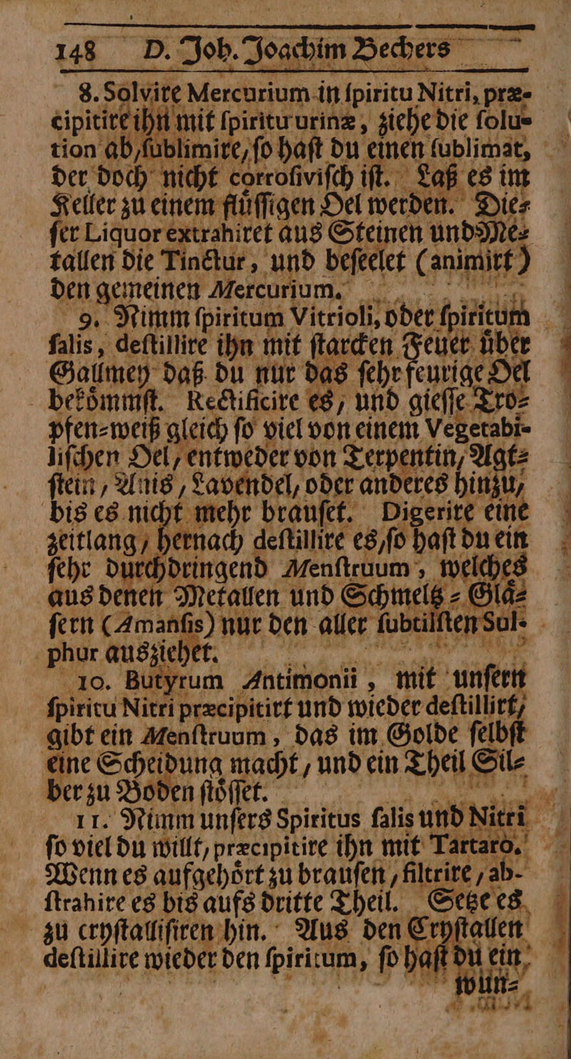 | 8. Sotyie Mercurium in lpiritu —— Goa eihimit [piritururin, ziehe d ie folu= ' tion ab,fublimire,fo haft du einen fublimat, der. doch nicht corrofivifch ift. Laß es int Keller zu einem fluͤſſigen Dei werden. Dies fer Liquor extrahiret ang Steinen undNM&amp; talten Die Tindtur, und befecler ( animitf) den gemeinen Mercurium. . | 9. Nimm (piritum Vitrioli, Oder ipirteumn — falis, deftillire ihm mit ſtarcken Bun über Gatlmey daß du nur das fehr eurige Dal ' Bekoͤmmſt. Redificire eg, und gieſſe pfen-mweiß gleich fo viel von einem Vegetabi- lifchen Del, entweder von Terpentin, Agt⸗ ſtein, Anis, Lavendel, oder anderes hinzu big es.nicht mehr braufef. 5 eine zeitlang, hernach deſtunre es / ſo haft du ein feht durchdeingend Menftruum welches aus denen Metallen und Schmelt Ole fern (Amanfıs) nur. den aller fubtilf ten Sul- phur ausziehet. utyrum Antimonü s Zn unſern fpiricu Nitri precipititf und wieder — ‚gibt ein Menſtruum, das im Golde ſelb eine Scheidung macht ‚undein Theil Silk ber zu Boden fiöffer. m ı1. Nimm unferg Spiritus falis und Niri BE fo viel du willt, przcipieire ihn mit‘ Tartaro. Wenn es aufgehört zu branfen ‚Ailteire , ‚ab- ' ftrahire eg bis aufs dritte Theil. Setze es zu cryſtalliſiren hin. Aug den Er ſtallen deftillire e wieder den (pirium, \ fo ba töuein,