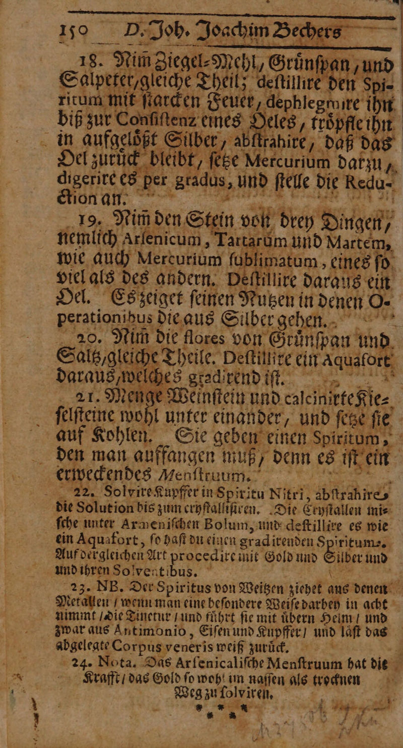 18. RinZiege- Mehl, Grünfpan un Calperer,gleiche Theil; defilhr den — — da Del zuruͤck bleibt, ſetze Me Fcurium datzu, digentee eg p ‚per — und ſtelle die Redu- ION GN. 2.7 — 19. Nim den Stein JJ drey Singen) nemlich Arlenicum,' Tartaı dm und Martem, wie auch Mercurium fat imatum, eines fo. viel als des andern. Defillire daraus. ein Del. Es zeiget feinen Nutzen in denen O· perationibus die aus Silber gehen 20. Nim die flores von. Grunſpan und Sals/ glei iche Theile. Deftillire ein Aquatort daraus ‚welches. gradirndifl.. Ar n je Wenſtein und calemrte Kle⸗ felfteine wohl unter einander, ‚und fee fie auf Kohlen. Gie geben einen Spiritum, ee > erfendes Menftruum. 22. SolvireXupfferinSp; titu Nitri, abftrahires ſche unter Armenifiben Bolum, und deſtillire eg wie ein Aquafort, fo haſt du einen graditenden iritum⸗ Aufdirgleichen Art procedircmit Gold und Silber und undihrenSolventibus. : ‚23. NB. Dev Spiritus von Weisen ziehet aus denen Metallen wenn man eine beſondere Weiſe darbey in acht zwar aus Antimonio, Eiſen und Kuüpffer und laͤſt das abgelegte Corpus veneri⸗ weiß zurüd. © 4 24. Nota, Das Arfenicalifehe Menftruum bat die Krafft / das Gold fo wohl im naſſen alg trocknen —* Weg zu ſol Iviren, | Kr ® * 5* k 9 5 ⸗ N —— v PP dw x ——