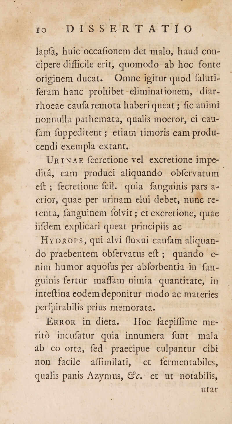 lapfa, huic occationem det malo, haud con¬ cipere difficile erit, quomodo ab hoc fonte originem ducat. Omne igitur quod faluti- feram hanc prohibet eliminationem, diar¬ rhoeae caufa remota haberi queat; fic animi nonnulla pathemata, qualis moeror, ei cau- farn fuppeditent; etiam timoris eam produ¬ cendi exempla extant. Urinae fecretione vel excretione impe¬ dita, eam produci aliquando obfervatuni eft ; fecretione fcil. quia fanguinis pars a- crior, quae per urinam elui debet, nunc re- ■s* tenta, fanguinem folvit; et excretione, quae iifdem explicari queat principiis ac Hydrops, qui alvi fluxui caufam aliquan¬ do praebentem obfervatus eft ; quando e- nim humor aquofus per abforbentia in fan¬ guinis fertur maffam nimia quantitate, in inteftina eodem deponitur modo ac materies perfpirabilis prius memorata. Error in dieta. Hoc faepiffime me¬ rito incutiatur quia innumera tiunt mala ab eo orta, fed praecipue culpantur cibi non facile afllmilati, et fermentabiles, qualis panis Azymus, &c. et ut notabilis. utar