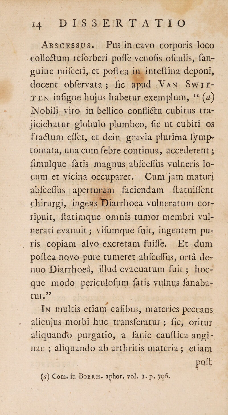 Abscessus. Pus in cavo corporis loco colledtum reforberi pofle venofis ofculis, fan- guine mifceri, er poftea in inteftina deponi, i docent obfervata; fic apud Van Swie- tem infigne hujus habetur exemplum, “ (a) Nobili viro in bellico conflidtu cubitus tra¬ jiciebatur globulo plumbeo, fic ut cubiti os fradium eflet, et dein gravia plurima fymp^ tornata, una cum febre continua, accederent; fimulque fatis magnus abfcefius vulneris lo¬ cum et vicina occuparet. Cum jam maturi abfcefius aperturam faciendam flatuiflent chirurgi, ingens Diarrhoea vulneratum cor¬ ripuit, fiatimque omnis tumor membri vul¬ nerati evanuit; vifumque fuit, ingentem pu¬ ris copiam alvo excretam fuifie. Et dum poftea novo pure tumeret abfcefius, orta de¬ ntio Diarrhoea, illud evacuatum fuit; hoc- que modo periculofum fatis vulnus fanaba¬ tur.” A In multis etiam cafibus, materies peccans alicujus morbi huc transferatur; fic, oritur aliquando purgatio, a fanie cauftica angi¬ nae ; aliquando ab arthritis materia; etiam pofl {a) Com. in Boerh. aphor. vol. r. p. 706.