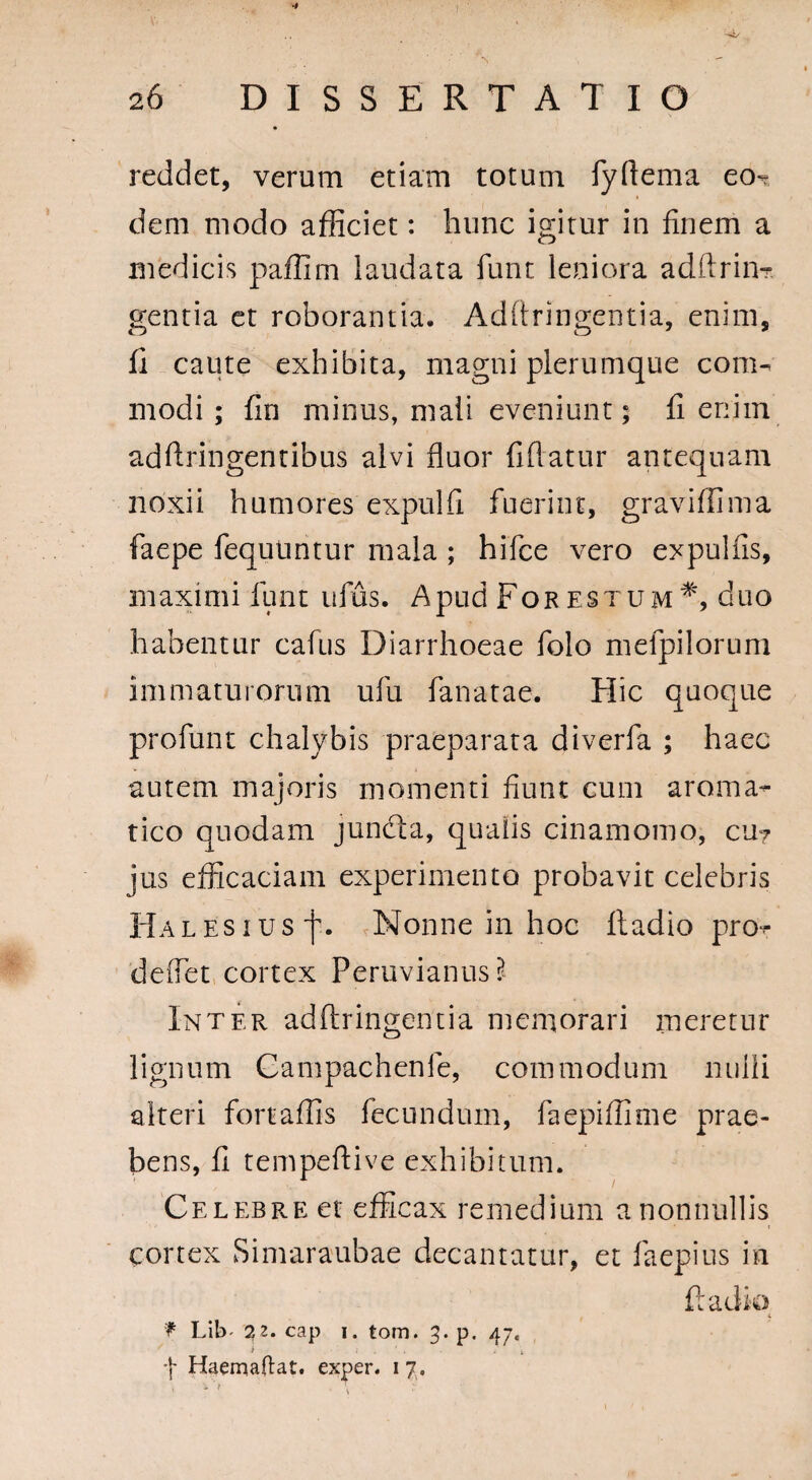 reddet, verum etiam totum fyftema eo¬ dem modo afficiet: hunc igitur in finem a medicis paflirn laudata funt leniora adftrin- gentia et roborantia. Adftringentia, enim, fi caute exhibita, magni plerumque com¬ modi ; fin minus, mali eveniunt; fi enim adftringentibus alvi fluor fiflatur antequam noxii humores expulfi fuerint, graviffima faepe fequtintur mala ; hifce vero expulfis, maximi funt ufus. Apud For estum#, duo habentur cafus Diarrhoeae folo melpilorum immaturorum ufu fanatae. Hic quoque profunt chalybis praeparata diverfa ; haec autem majoris momenti fiunt cum aroma¬ tico quodam juncta, qualis cinamomo, cu7 jus efficaciam experimento probavit celebris Halesius'j'. Nonne in hoc ftadio pro- deflet cortex Peruvianus Inter adftringentia memorari meretur lignum Gampachenle, commodum nulli alteri fortaffis fecundum, faepiffime prae¬ bens, fi tempeftive exhibitum. Celebre et efficax remedium a nonnullis cortex Simaraubae decantatur, et faepius in ftadio f Lib' 72. cap 1. tom. 3. p. 4j. i • f Haemaftat. exper. 1 7.