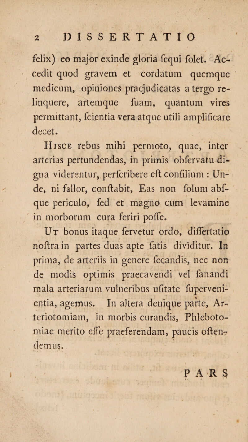 felix) eo major exinde gloria fequi folet. Ac¬ cedit quod gravem et cordatum quemque medicum, opiniones praejudicatas a tergo re¬ linquere, artemque fuam, quantum vires permittant, fcientia vera atque utili amplificare decet. Hisce rebus mihi permoto, quae, inter arterias pertundendas, in primis obfervatu di¬ gna viderentur, perfcribere eft confilium : Un¬ de, ni fallor, conflabit, Eas non folum abf- ’ ' ■ que periculo, fed et magno cum levamine in morborum cura feriri pofife. Ut bonus itaque fervetur ordo, differtatio noftra in partes duas apte fatis dividitur. In prima, de arteriis in genere fecandis, nec non de modis optimis praecavendi vel fanandi mala arteriarum vulneribus ufitate fuperveni- entia, agemus. In altera denique parte, Ar- teriotomiam, in morbis curandis, Phleboto¬ miae merito effe praeferendam, paucis often- • t demus. f i*. • > . \ PARS