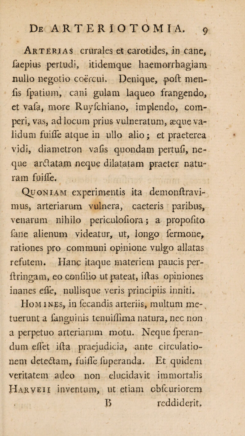 I De ARTER IO TOMI A, 9 Arterias crurales et carotides, in cane, faepius pertudi, itidemque haemorrhagiam nullo negotio coercui. Denique, poft men- fis fpatium, cani gulam laqueo frangendo, et vafa, more Ruyfchiano, implendo, com- peri, vas, ad locum prius vulneratum, aeque va¬ lidum fuiffe atque in ullo alio ; et praeterea ' vidi, diametron vafis quondam pertufi, ne¬ que arflatam neque dilatatam praeter natu¬ ram fuiffe. Quoniam experimentis ita demonftravi- mus, arteriarum vulnera, caeteris paribus, venarum nihilo periculofiora; a propofito fane alienum videatur, ut, longo fermone, % t «. , rationes pro communi opinione vulgo allatas refutem. Hanc itaque materiem paucis per- ftringam, eo confilio ut pateat, iftas opiniones inanes effe, nullisque veris principiis inniti. Homines, in fecandis arteriis, multum me-, tuerunt a fanguinis tenuiffima natura, nec non a perpetuo arteriarum motu. Neque fperan- dum effet ifta praejudicia, ante circulatio¬ nem dete&am, fuiffe fuperanda. Et quidem veritatem adeo non elucidavit immortalis Harveii inventum, ut etiam cbfcuriorem B reddiderit.