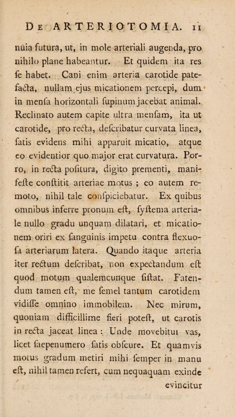 nuia futura, ut, in mole arteriali augenda, pro nihilo plane habeantur. Et quidem ita res fe habet. Cani enim arteria carotide pate¬ facta, nullam ejus micationem percepi, dum in menfa horizontali fupinum jacebat animal. Reclinato autem capite ultra menfam, ita ut carotide, pro reCta, defcribatur curvata linea, fatis evidens mihi apparuit micatio, atque eo evidentior quo major erat curvatura. Por¬ ro, in reCta pofitura, digito prementi, mani- fefte conflitit arteriae motus ; eo autem re¬ moto, nihil tale confpiciebatur. Ex quibus omnibus inferre pronum eft, fyftema arteria¬ le nullo gradu unquam dilatari, et micatio¬ nem oriri ex fanguinis impetu contra flexuo- fa arteriarum latera. Quando itaque arteria iter redtum defcribat, non expedtandum eft quod motum qualemcunque fiftat. Faten¬ dum tamen eft, me femel tantum carotidem vidiffe omnino immobilem. Nec mirum, quoniam difficillime fieri poteft, ut carotis in redta jaceat linea : Unde movebitui vas, licet faepenumero fatis obfcure. Et quamvis motus gradum metiri mihi femper in manu eft, nihil tamen refert, cum nequaquam exinde evincitur