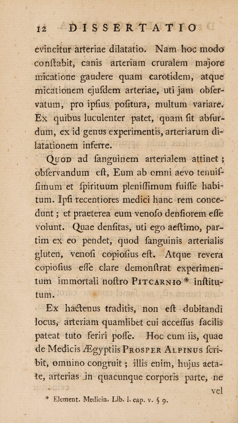 \ x ' r . . . i, — evincitur arteriae dilatatio. Nam hoc modo conflabit, canis arteriam cruralem majore minatione gaudere quam carotidem, atque micationem ejufdem arteriae, uti jam obfer- vatum, pro ipfius pofitura, multum variare. Ex quibus luculenter patet, quant fit abfur- dum, ex id genus experimentis, arteriarum di¬ latationem inferre. Quod ad fanguinem arterialem attinet ; obfervandum eft, Eum ab omni aevo tenuif- fimum et fpirituum pleniftimum fuifife habi¬ tum. Ipfi recentiores medici hanc rem conce¬ dunt ; et praeterea eum venofo denfiorem eflfe volunt. Quae denfitas, uti ego aeftimo, par- tim ex eo pendet, quod fanguinis arterialis gluten, venofi copiofius eft. Atque revera copiofius efte clare demonftrat experimen¬ tum immortali noftro Pitcarnio * inftitu- tum. Ex hadenus traditis, non eft dubitandi locus, arteriam quamlibet cui acceffus facilis pateat tuto feriri polle. Hoc cum iis, quae de Medicis Aegyptiis Prosper Alpinus feri- bit, omnino congruit; illis enim, hujus aeta¬ te, arterias in quacunque corporis parte, ne vel * Element. Medicin, Lib* i. cap. v. § 9.