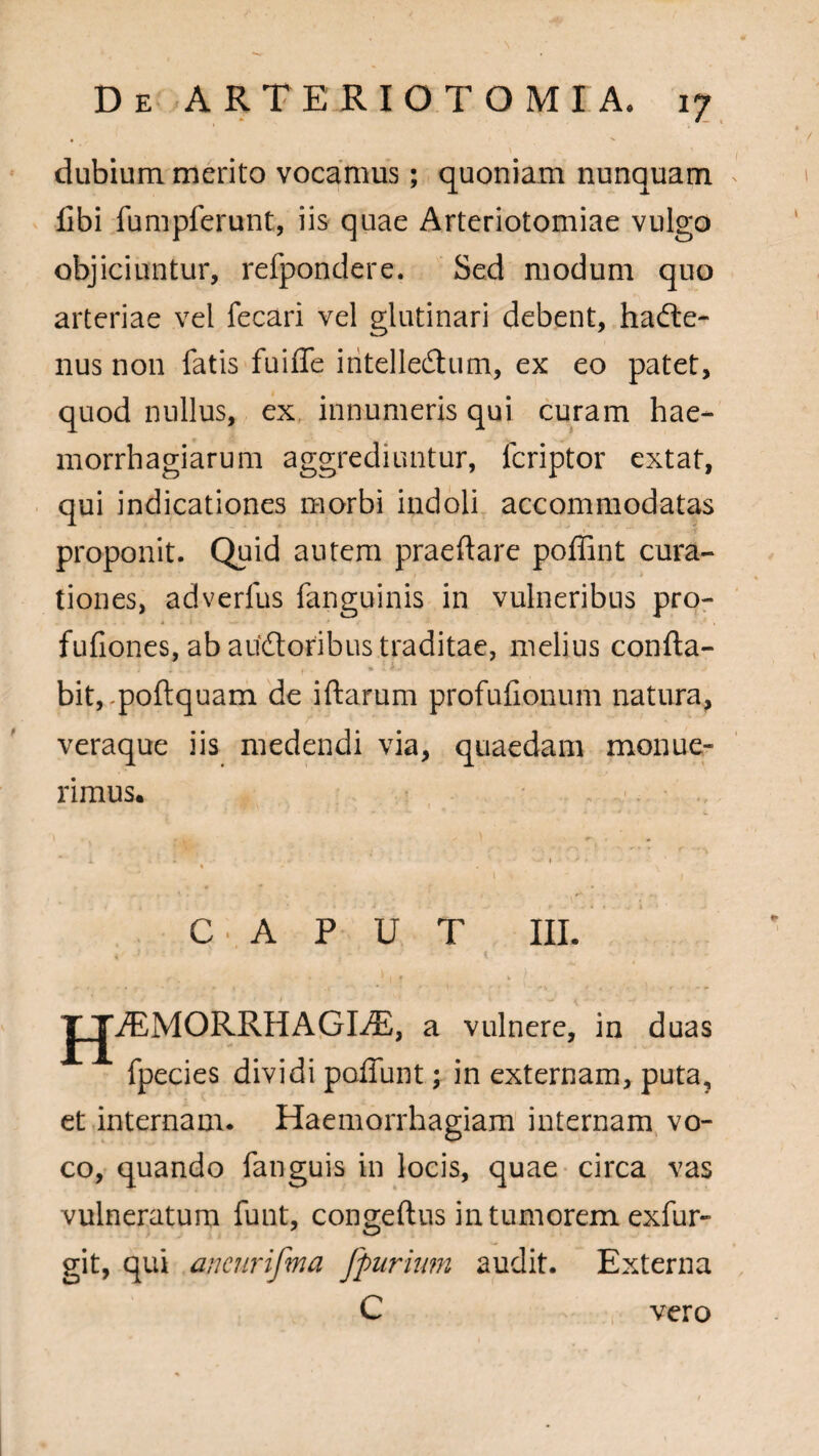 dubium merito vocamus; quoniam nunquam Ubi fumpferunt, iis quae Arteriotomiae vulgo objiciuntur, refpondere. Sed modum quo arteriae vel fecari vel glutinari debent, hafte- nus non fatis fuiffe iritelledhim, ex eo patet, quod nullus, ex innumeris qui curam hae* morrhagiarum aggrediuntur, fcriptor extat, qui indicationes morbi indoli accommodatas proponit. Quid autem praeftare poffint cura¬ tiones, adverlus fanguinis in vulneribus pro- fufiones, ab audtoribus traditae, melius confta- ] . _. , . • *•- .. . i ' ■ ' . > bit,.poftquam de iftarum profufionum natura, veraque iis medendi via, quaedam monue¬ rimus. CAPUT III. J JASMORRHAGDE, a vulnere, in duas fpecies dividi poliunt; in externam, puta, et internam. Haemorrhagiam internam vo¬ co, quando fanguis in locis, quae circa vas vulneratum funt, congeftus in tumorem exfur- git, qui ancurifma fpurium audit. Externa C vero