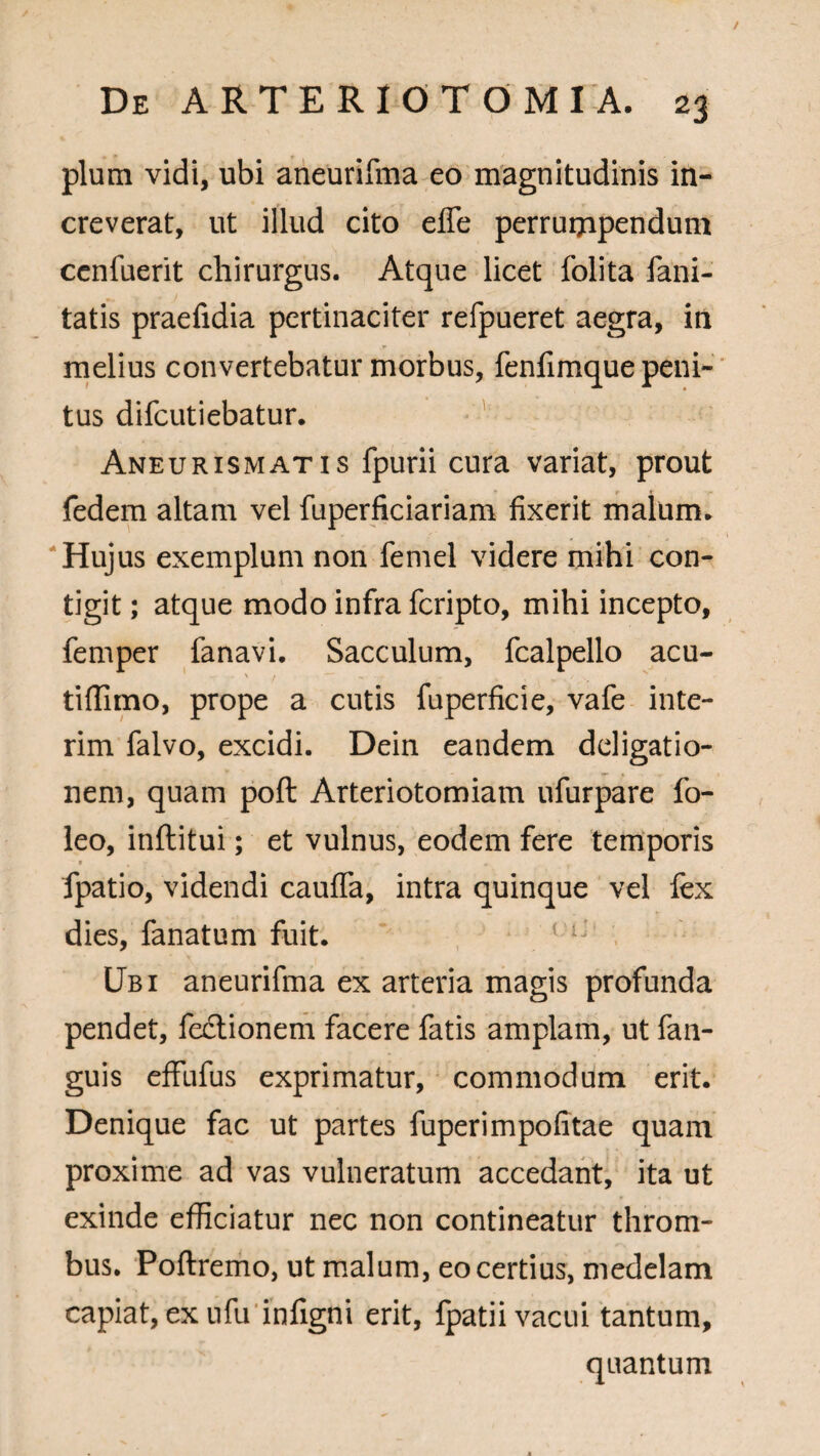 / De ARTERIOTOMIA. 23 pium vidi, ubi aneurifma eo magnitudinis in¬ creverat, ut illud cito effe perruippendum cenfuerit chirurgus. Atque licet folita fani- tatis praefidia pertinaciter refpueret aegra, in melius convertebatur morbus, fenfimque peni¬ tus difeutiebatur. Aneurismatis fpurii cura variat, prout fedem altam vel fuperficiariam fixerit malum* Hujus exemplum non femel videre mihi con¬ tigit ; atque modo infra feripto, mihi incepto, femper fanavi. Sacculum, fcalpello acu- tiffimo, prope a cutis fuperficie, vafe inte- rim falvo, excidi. Dein eandem dcligatio- nem, quam poft Arteriotomiam ufurpare fo- leo, inflitui; et vulnus, eodem fere temporis fpatio, videndi cauffa, intra quinque vel lex dies, fanatum fuit. 1 i: Ubi aneurifma ex arteria magis profunda pendet, fectionem facere fatis amplam, ut fan- guis effufus exprimatur, commodum erit. Denique fac ut partes fuperimpofitae quam proxime ad vas vulneratum accedant, ita ut exinde efficiatur nec non contineatur throm- bus. Poftremo, ut malum, eo certius, medelam capiat, ex ufu infigni erit, fpatii vacui tantum, quantum