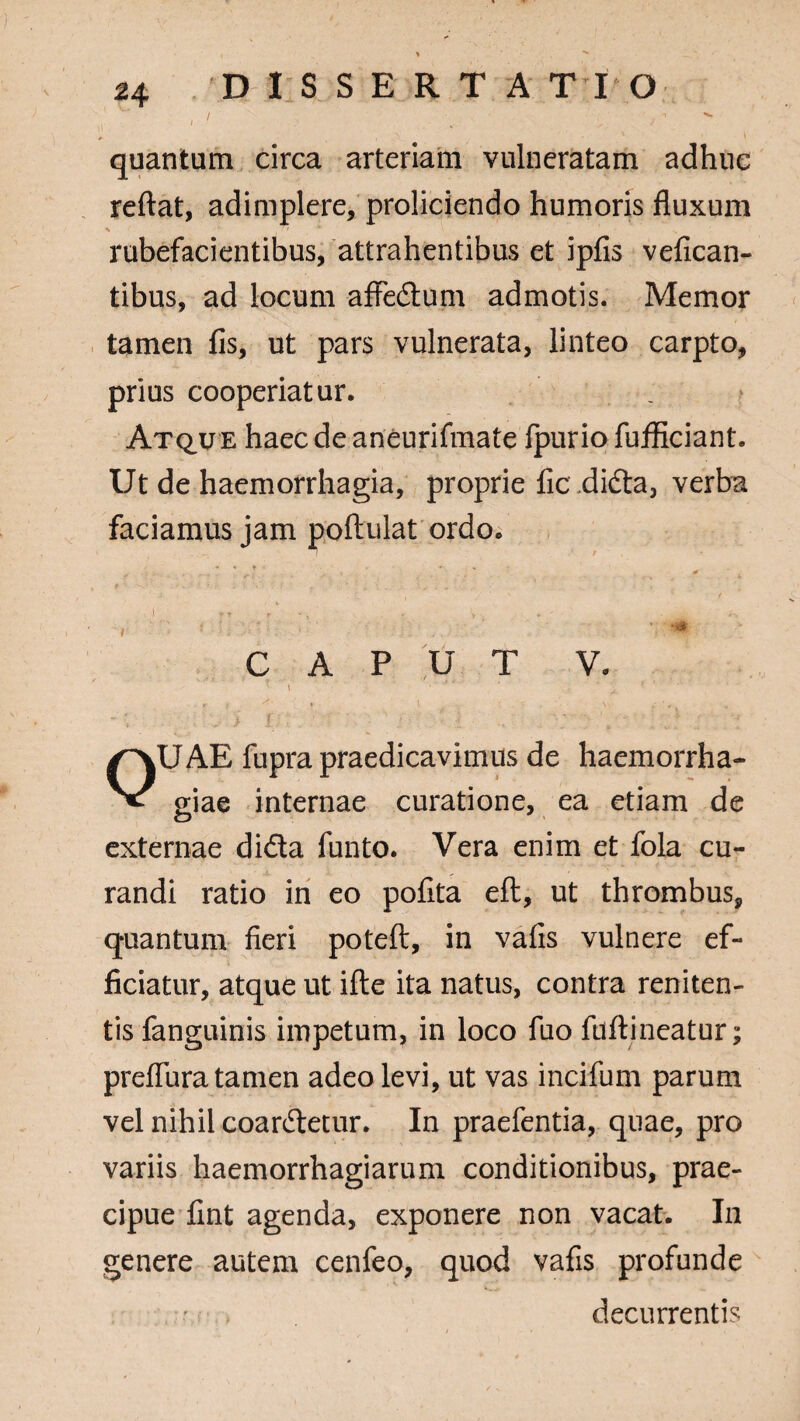 quantum circa arteriam vulneratam adhuc reflat, adimplere, proliciendo humoris fluxum % - _ ~. * rubefacientibus, attrahentibus et ipfis vefican- tibus, ad locum affedum admotis. Memor tamen fis, ut pars vulnerata, linteo carpto, prius cooperiatur. Atque haec de aneurifmate fpurio fuificiant. Ut de haemorrhagia, proprie ficxlida, verba faciamus jam poftulat ordo. / i * T r * , •; » r - * * *- :• - : •/ ' - f-i. .. *•’ ’ *** CAPUT V. '\ 1 r ? » i ’ ? r V . OUAE fupra praedicavimus de haemorrha¬ giae internae curatione, ea etiam de externae dida funto. Vera enim et lola cu¬ randi ratio in eo pofita eft, ut thrombus, quantum fieri poteft, in vafis vulnere ef¬ ficiatur, atque ut ifte ita natus, contra reniten- tisfanguinis impetum, in loco fuo fuftineatur; prefliira tamen adeo levi, ut vas incifum parum vel nihil coardetur. In praefentia, quae, pro variis haemorrhagiamm conditionibus, prae¬ cipue fint agenda, exponere non vacat. In genere autem cenfeo, quod vafis profunde decurrentis