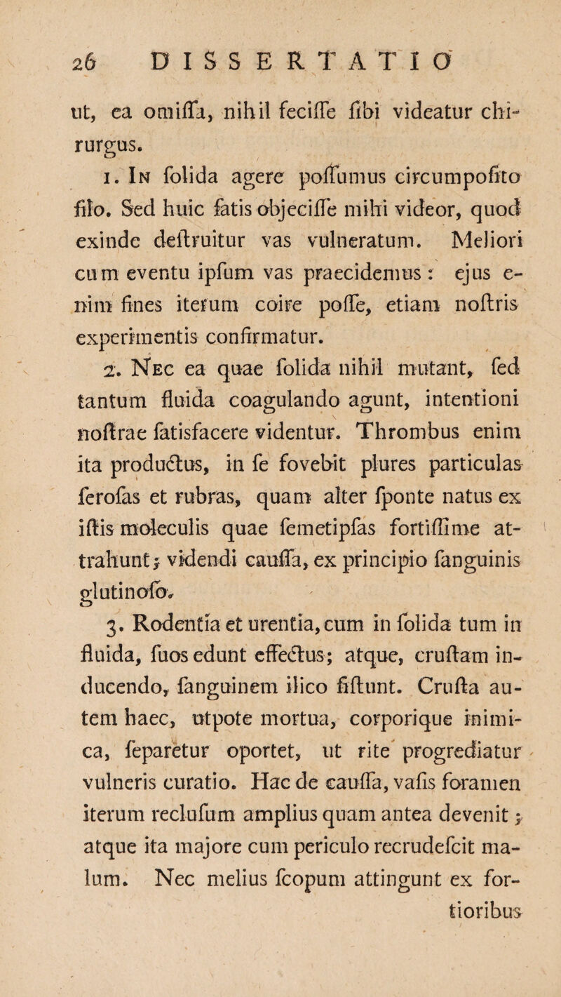 ' '■ ' N ■ ' ' ' ut, ca omifla, nihil fecifle fibi videatur chi¬ rurgus. 1. In folida agere poflumus circumpofito filo. Sed huic fatis objecifle mihi videor, quod exinde deftruitur vas vulneratum. Meliori cum eventu ipfum vas praecidemus : ejus e- niin fines iterum coire pofle, etiam noftris experimentis confirmatur. 2. Nec ea quae folida nihil mutant, fed tantum fluida coagulando agunt, intentioni noftrae fatisfacere videntur. Thrombus enim ita productus, in fe fovebit plures particulas ferofas et rubras, quam alter fponte natus ex iffiis mdeculis quae femetipfas fortiffime at¬ trahunt; videndi caufla, ex principio fanguinis glutincrfov 3. Rodentia et urentia, cum in folida tum in fluida, fuos edunt effeftus; atque, cruftam in¬ ducendo, fanguinem ilico fiftunt. Crufta au¬ tem haec, utpote mortua, corporique inimi¬ ca, feparetur oportet, ut rite progrediatur vulneris curatio. Hac de caufla, vafis foramen iterum reclufum amplius quam antea devenit; atque ita majore cum periculo recrudefcit ma¬ lum. Nec melius fcopum attingunt ex for¬ tioribus