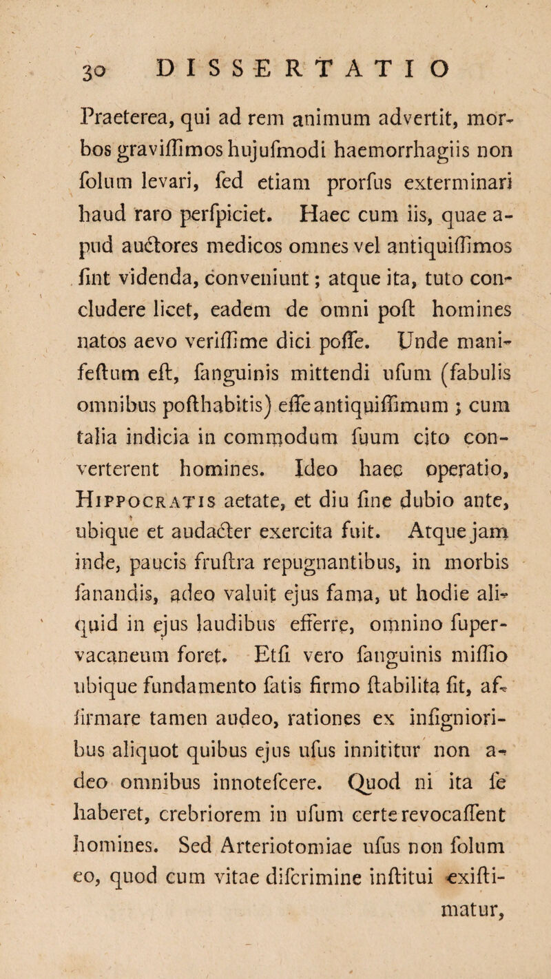 Praeterea, qui ad rem animum advertit, mor¬ bos graviflimoshujufmodi haemorrhagiis non folum levari, fed etiam prorfus exterminari haud raro perfpiciet. Haec cum iis, quae a- pud audlores medicos omnes vel antiquiffimos fint videnda, conveniunt; atque ita, tuto con¬ cludere licet, eadem de omni poft homines natos aevo veriffime dici pofle. Unde mani- fertum eft, fanguinis mittendi nfum (fabulis omnibus pofthabitis) efleantiquiffimum ; cum talia indicia in commodum fuum cito con¬ verterent homines. Ideo haec operatio, Hippocratis aetate, et diu fine dubio ante, ubique et audadter exercita fuit. Atque jam inde, paucis fruftra repugnantibus, in morbis fanandis, adeo valuit ejus fama, ut hodie ali¬ quid in ejus laudibus efferre, omnino fuper- vacaneum foret. Etfi vero fanguinis mifllo o ubique fundamento fatis firmo ftabilita fit, af¬ firmare tamen audeo, rationes ex infigniori- bus aliquot quibus ejus ufus innititur non a- deo omnibus innotefcere. Quod ni ita le haberet, crebriorem in ufum certe revocaffent homines. Sed Arteriotomiae ufus non folum eo, quod cum vitae difcrimine inftitui exifti- matur,