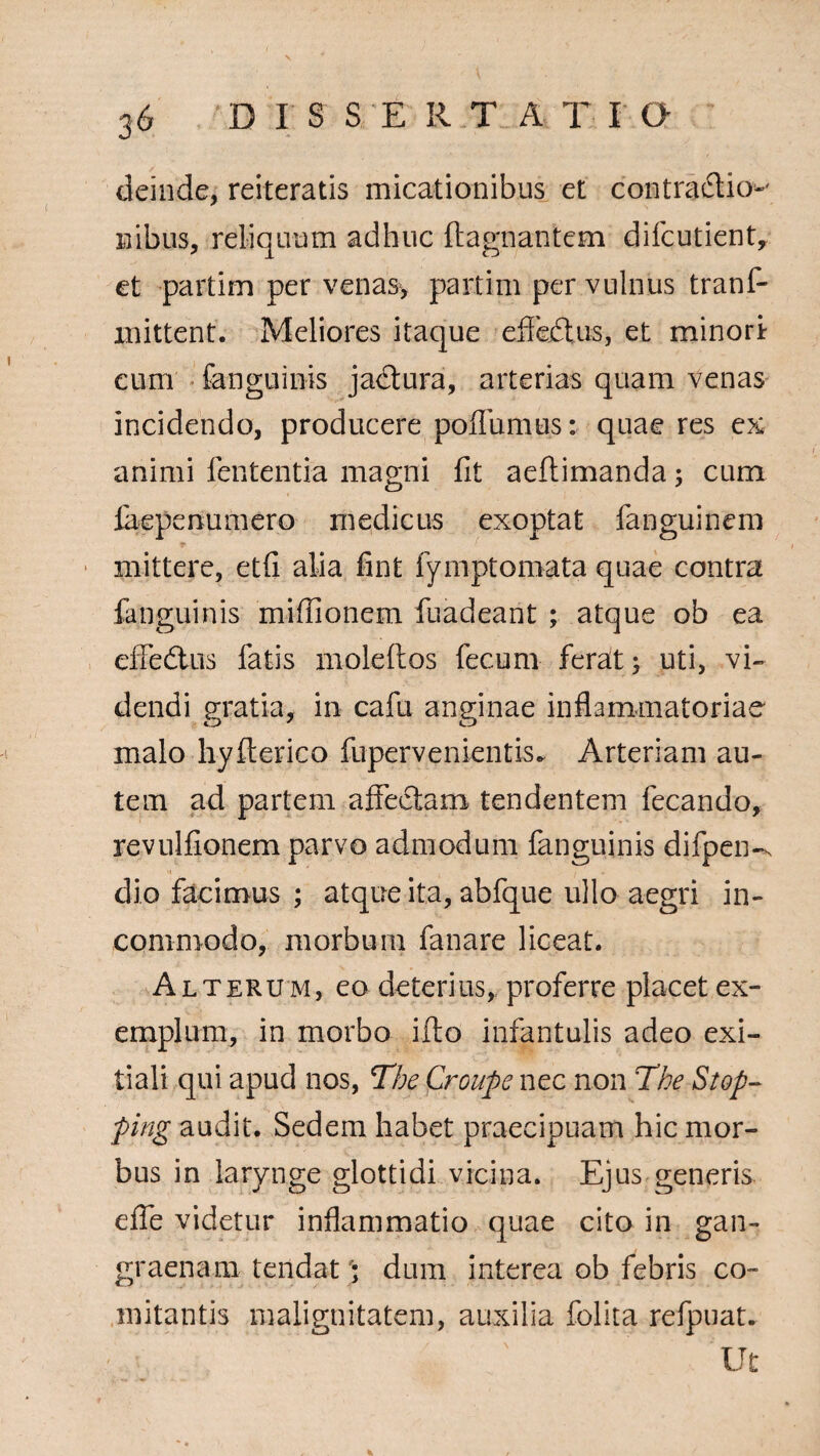 deinde, reiteratis micationibus et contradio-' nibus, reliquum adhuc ftagnantem difcutient, et partim per venas, partim per vulnus tranf- mittent. Meliores itaque efifedus, et minori cum fanguinis jadura, arterias quam venas incidendo, producere pofliimus: quae res ex¬ animi lententia magni fit aeftimanda; cum fiiepenumero medicus exoptat fanguinem mittere, etfi alia fint fymptomata quae contra fanguinis mifiionem fuadeant ; atque ob ea effedus fatis moleltos fecum ferat; uti, vi» dendi gratia, in cafu anginae inflammatoriae malo hyfterico fupervenientis. Arteriam au¬ tem ad partem affectam tendentem fecando, revulfionem parvo admodum fanguinis difpen-x dio facimus ; atque ita, abfque ullo aegri in¬ commodo, morbum fanare liceat. Alterum, eo deterius, proferre placet ex¬ emplum, in morbo ifto infantulis adeo exi¬ tiali qui apud nos, The Croupe nec non The Stop- ping audit. Sedem habet praecipuam hic mor¬ bus in larynge glottidi vicina. Ejus generis effe videtur inflammatio quae cito in gan¬ graenam tendat '; dum interea ob febris co¬ mitantis malignitatem, auxilia folita refpuat. ' ' Ut