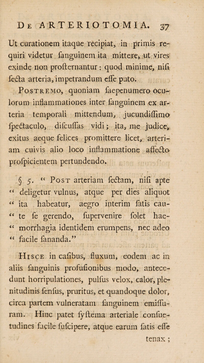 Ut curationem itaque recipiat, in primis re¬ quiri videtur fanguinem ita mittere, ut vires exinde non profternantur: quod minime, nifi fe£ta arteria, impetrandum efle puto. Postremo, quoniam faepenuinero ocu¬ lorum inflammationes inter fanguinem rex ar¬ teria temporali mittendum, jucundiffimo fpedtaculo, difcuffas vidi; ita, me judice, exitus aeque felices promittere licet, arteri¬ am cuivis alio loco inflammatione affedto profpicientem pertundendo. § 5. “ Post arteriam fedtam, nifi apte “ deligetur vulnus, atque per dies aliquot “ ita habeatur, aegro interim fatis cau- “ te fe gerendo, fupervenire folet hae- “ morrhagia identidem erumpens, nec adeo ‘c facile fananda.” ' Hi sce in cafibus, fluxum, eodem ac in aliis fanguinis profufionibus modo, antece¬ dunt horripulationes, pulfus velox, calor, ple¬ nitudinis fenfus, pruritus, et quandoque dolor, circa partem vulneratam fanguinem emiflii- ram. Hinc patet fyftema arteriale confue- tudines facile fufcipere, atque earum fatis effe tenax ;