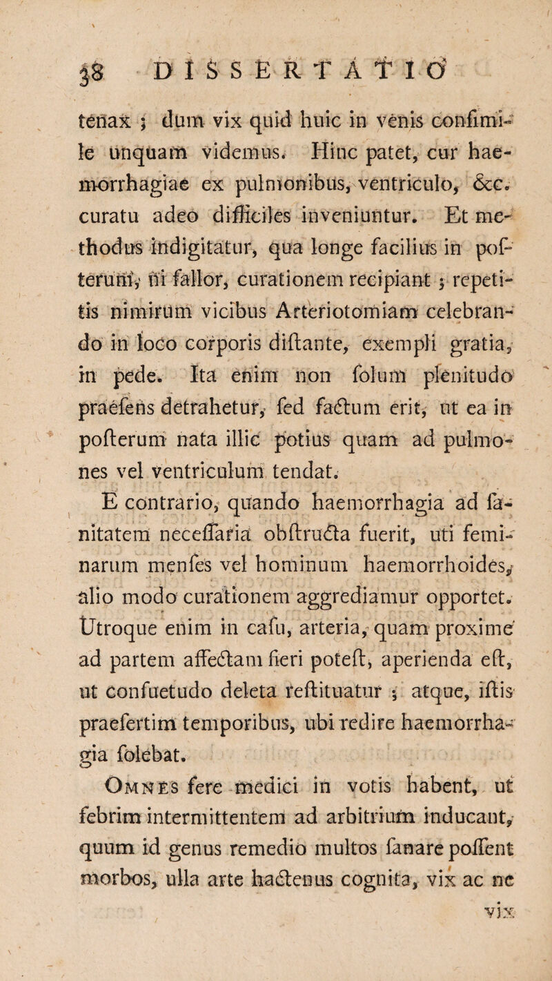 p DISSERTAT Id tenax ; dum vix quid huic in venis confinii- le unquam videmus. Hinc patet, cur hae¬ morrhagiae ex pulmonibus, ventriculo, &c. curatu adeo difficiles inveniuntur. Et me¬ thodus indigitatur, qua longe facilius in poP teruni,' hi fallor, curationem recipiant; repeti¬ tis nimirum vicibus Arteriotomiam celebran¬ do in loco corporis diftante, exempli gratia, in pede. Ita enim non folum plenitudo praefens detrahetur,* fed fadhim erit, ut ea in pofterum nata illic potius quam ad pulmo¬ nes vel ventriculum tendat. E contrario, quando haemorrhagia ad fa- nitatem ncceffaria obftru&a fuerit, uti femi¬ narum menfes vel hominum haemorrhoides/ alio modo curationem aggrediamur opportet. Utroque enim in cafn, arteria, quam proxime ad partem affedlam fieri potefl, aperienda eft, ut confuetudo deleta reftituatur 5 atque, iftis praefertim temporibus, ubi redire haemorrha¬ gia folebat. O Omnes fere medici in votis habent, ut febrim intermittentem ad arbitrium inducant, quum id genus remedio multos fanare poflent morbos, ulla arte hadtenus cognita, vix ac ne VJX