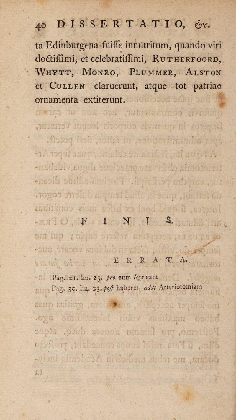 ta Edinburgena fuifTe innutritum, quando viri doftiffimi, et celebratiffimi, Rutherfoord, Whytt, Monro, Plummer, Alston et Cullen claruerunt, atque tot patriae ornamenta extiterunt. FINI S, j } * 4 ; ; / ' - ’; • - ; • •• p r '• * '  ? - - * t -,: * • ERRATA. ’ ■ • * ■ •> - \ ’ ‘ « • ' / . • > , , v Pag. 21. liti. 23. pro eum lege ea ni Pag. 30. liti. 2l.poft haberer., adde Arteriotomiam > zrJj- Tt> r; : * v