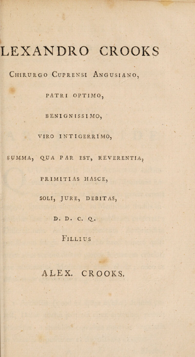 LEXANDRO CROOKS /■* Chirurgo Cuprensi Angusiano, PATRI OPTIMO, BENIGNISSI MO, VIRO INTIGERRIMO, SUMMA, QJJA PAR EST, REVERENTIA, PRIMITIAS HASCE, SOLI, JURE, DEBITAS, D. D. C. CL. v * Fillius ALEX. CROOKS.