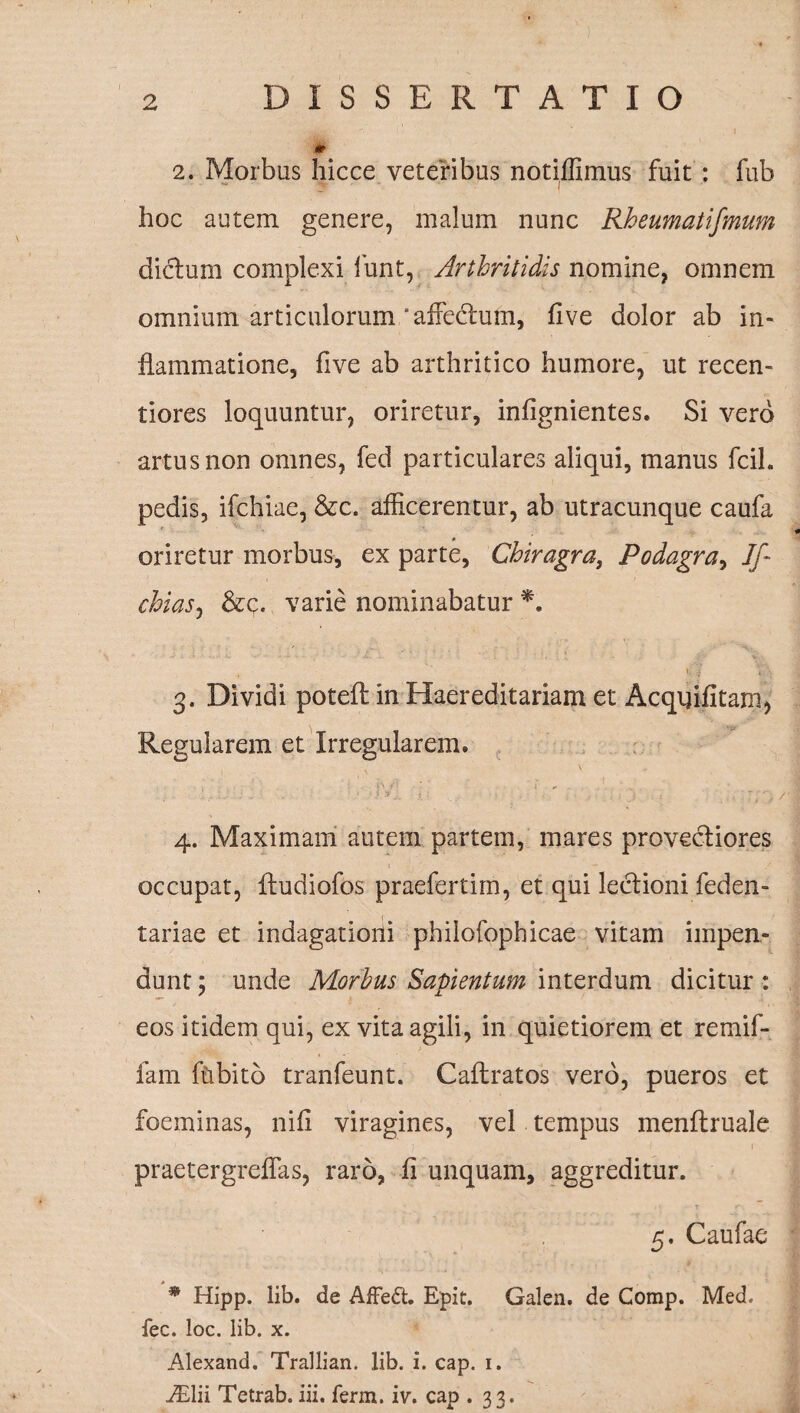 2. Morbus hicce veteribus notiffimus fuit : fub hoc autem genere, malum nunc Rheumatifmum dictum complexi funt, Arthritidis nomine, omnem omnium articulorum'affectum, five dolor ab in¬ flammatione, five ab arthritico humore, ut recen- tiores loquuntur, oriretur, infignientes. Si vero artus non omnes, fed particulares aliqui, manus fcil. pedis, ifchiae, &c. afficerentur, ab utracunque caufa oriretur morbus, ex parte, Chiragra, Podagra, If chias, &c. varie nominabatur *. 'i V \ 3. Dividi poteft in Haereditariam et Acqnifitam, Regularem et Irregularem. t i'1 ;! • ’ i ! * 4. Maximam autem partem, mares provectiores occupat, Itudiofos praefertim, et qui lectioni feden- tariae et indagationi philofophicae vitam impen¬ dunt ; unde Morbus Sapientum interdum dicitur : eos itidem qui, ex vita agili, in quietiorem et remif- fam ftibito tranfeunt. Caftratos vero, pueros et foeminas, nili viragines, vel tempus menltruale praetergreffas, raro, fi unquam, aggreditur. 5. Caufae * Hipp. lib. de Affe£t. Epit. Galen. de Comp. Med. fec. loc. lib. x. Alexand. Trallian. lib. i. cap. 1. iElii Tetrab. iii. ferm. iv. cap .33.