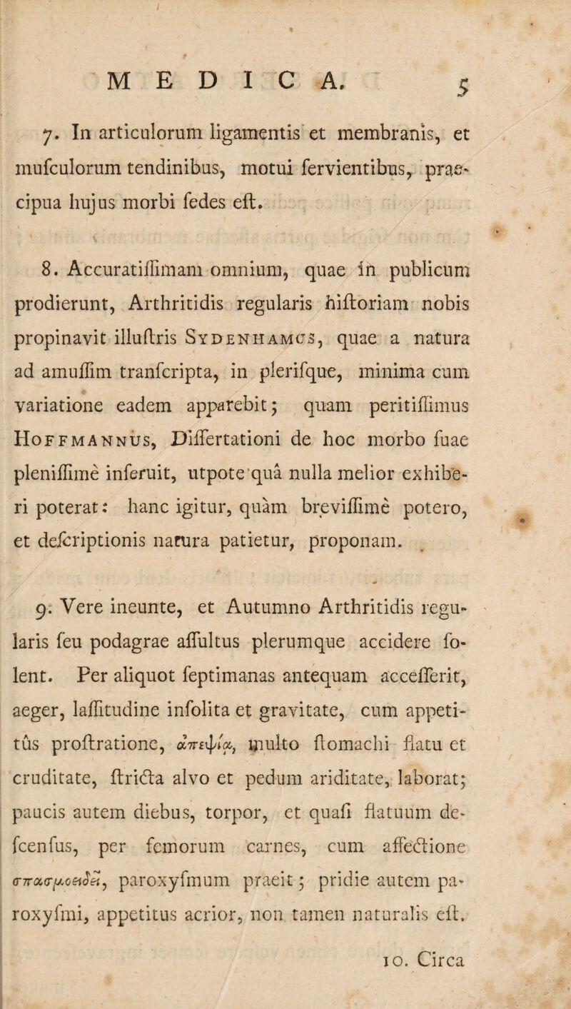 I MEDICA. 5 7. In articulorum ligamentis et membranis, et mufcolorum tendinibus, motui fervientibus, prae¬ cipua hujus morbi fedes eft. 8. Accuratiffimam omnium, quae in publicum prodierunt, Arthritidis regularis hiftoriam nobis propinavit illuflris Syd en hamos, quae a natura ad amuflim tranfcripta, in plerifque, minima cum variatione eadem apparebit ; quam peritiflimus Hoffmannus, Diflertationi de hoc morbo fuae pleniffime inferuit, utpote qua nulla melior exhibe¬ ri poterat: hanc igitur, quam breviflime potero, et delcriptionis narura patietur, proponam. 9. Vere ineunte, et Autumno Arthritidis regu¬ laris feu podagrae aflui tus plerumque accidere Io¬ len t. Per aliquot feptimanas antequam acceflerit, aeger, laflitudine infolita et gravitate, cum appeti¬ tus proftratione, multo ftomachi flatu et cruditate, ftridta alvo et pedum ariditate, laborat; paucis autem diebus, torpor, et quafl flatuum de- fcenfus, per femorum carnes, cum affedtione (TTrary.Qeidel) paroxyfmum praeit; pridie autem pa- roxyfmi, appetitus acrior, non tamen naturalis eft. 10. Circa