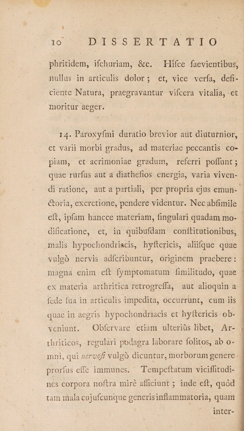 i o DISSERTATIO phritidem, ilchuriam, &c. Hifce faevientibus, nullas in articulis dolor ; et, vice verfa, defi¬ ciente Natura, praegravantur vifcera vitalia, et moritur aeger. 34. Paroxyfmi duratio brevior aut diuturnior, et varii morbi gradus, ad materiae peccantis co- 0 '' piam, et acrimoniae gradum, referri poffunt; quae rurfus aut a diatheiios energia, varia viven¬ di ratione, aut a partiali, per propria ejus emun- dloria, excretione, pendere videntur. Necablimile eft, ipfam hancce materiam, fingulari quadam mo¬ dificatione, et, in quibufdam conftitutionibus, malis hypochondriacis, hyflericis, aliifque quae vulgo nervis adfcribuntur, originem praebere: magna enim eft fymptomatum fimilitudo, quae ex materia arthritica retrogrdTa, aut alioquin a fede fu a in articulis impedita, occurrunt, cum iis quae in aegris hypochondriacis et hyftericis ob¬ veniunt. Obfervare etiam ulterius libet, Ar¬ thriticos, regulari podagra laborare folitos, ab o- nmi, qui nervofi vulgo dicuntur, morborum genere prorfus e (Te immunes. Tempeftatum viciffitudi- nes corpora 110Ara mire afficiunt ; inde eft, quod tam malacujufcunque generis inflammatoria, quam inter-