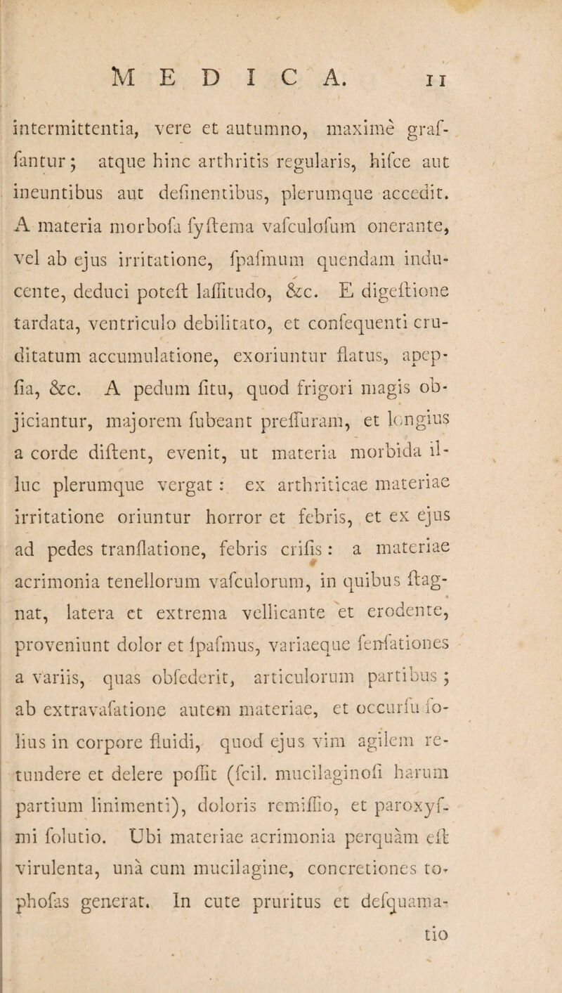 intermittentia, vere et autumno, maxime graf- fantur; atque hinc arthritis regularis, hifce aut ineuntibus aut delinentibus, plerumque accedit. A materia morbofa fyftema vafculofum onerante, vel ab ejus irritatione, fpafmum quendam indu¬ cente, deduci poteft lalfitudo, &c. E digeitione tardata, ventriculo debilitato, et confequenti cru¬ ditatum accumulatione, exoriuntur flatus, apep- fia, &c. A pedum fitu, quod frigori magis ob- jiciantur, majorem fubeant prefTuram, et longius a corde dilhent, evenit, ut materia morbida il¬ luc plerumque vergat : ex arthriticae materiae irritatione oriuntur horror et febris, et ex ejus ad pedes tranflatione, febris crifis : a materiae acrimonia tenellorum vafculorum, in quibus flag- , * nat, latera et extrema vellicante et erodente, proveniunt dolor et Ipafmus, variaeque feni at ion es a variis, quas obfederit, articulorum partibus ; ab extravafatione autem materiae, et occurfu io- lius in corpore fluidi, quod ejus vim agilem re¬ tundere et delere poffit (fcil. mucilaginofi harum partium linimenti), doloris remifiio, et paroxyf- mi folutio. Ubi materiae acrimonia perquam eft virulenta, una cum mucilagine, concretiones to- phofas generat. In cute pruritus et defquama- tio