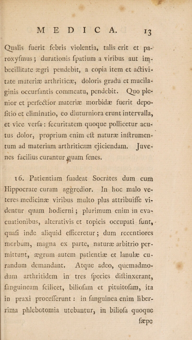 x3 Qualis fuerit febris violentia, talis erit et pa- roxyfmus; durationis fpatium a viribus aut im¬ becillitate aegri pendebit, a copia item et adivi- tate materiae arthriticae, doloris gradu et mucila- ginis occurfantis commeatu, pendebit. Quo ple¬ nior et perfectior materiae morbidae fuerit depo¬ litio et eliminatio, eo diuturniora erunt intervalla, et vice verfa : fecuritatem quoque pollicetur acu¬ tus dolor, proprium enim eft naturae inltrumen- tum ad materiam arthriticam ejiciendam. Juve¬ nes facilius curantur ^uam fenes. 16. Patientiam fuadeat Socrates dum cum Hippocrate curam aggredior. In hoc malo ve¬ teres medicinae viribus multo plus attribuilfe vi¬ dentur quam hodierni; plurimum enim in eva¬ cuationibus, alterativis et topicis occupati funt, quali inde aliquid efficeretur; dum recentiores morbum, magna ex parte, naturte arbitrio per¬ mittunt, aegrum autem patientiae et lanulae cu¬ randum demandant. Atque adeo, quemadmo¬ dum arthritidem in tres fpecies diftinxerant, fanguineam fcilicet, biliofam et pituitofam, ita in praxi proceflerunt: in fanguinea enim liber¬ rima phlebotomia utebantur, in biliofa quoque faepe
