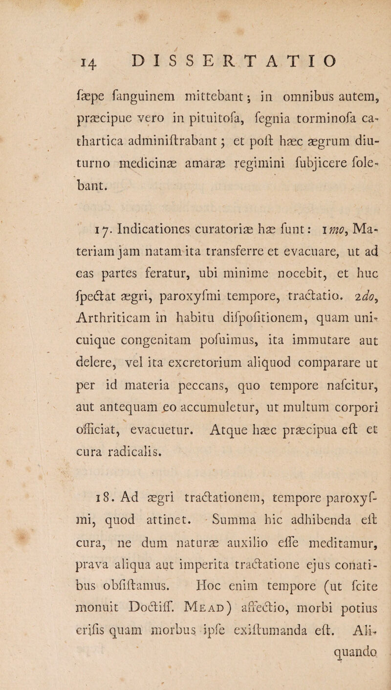 fmpe fanguinem mittebant; in omnibus autem, praecipue vero in pituitofa, fegnia torminofa ea- thartica adminiitrabant; et poft hmc aegrum diu¬ turno medicinae amarse regimini fubj icere fole» bant. 17. Indicationes curatoriae hae funt: imo, Ma¬ teriam jam natam ita transferre et evacuare, ut ad eas partes feratur, ubi minime nocebit, et huc fpe&at aegri, paroxyfmi tempore, tractatio. 2do. Arthriticam in habitu difpofitionem, quam uni¬ cuique congenitam pofuimus, ita immutare aut delere, vel ita excretorium aliquod comparare ut per id materia peccans, quo tempore nafcitur, aut antequam eo accumuletur, ut multum corpori officiat, evacuetur. Atque haec praecipua eft et cura radicalis. 18. Ad aegri tradtationem, tempore paroxyf¬ mi, quod attinet. Summa hic adhibenda eft cura, ne dum naturae auxilio effie meditamur, prava aliqua aut imperita tractatione ejus conati¬ bus obfiftamus. Hoc enim tempore (ut fcite monuit Doctiffi Me ad) affectio, morbi potius erilis quam morbus ipfe exiftumanda eft. Alb quando