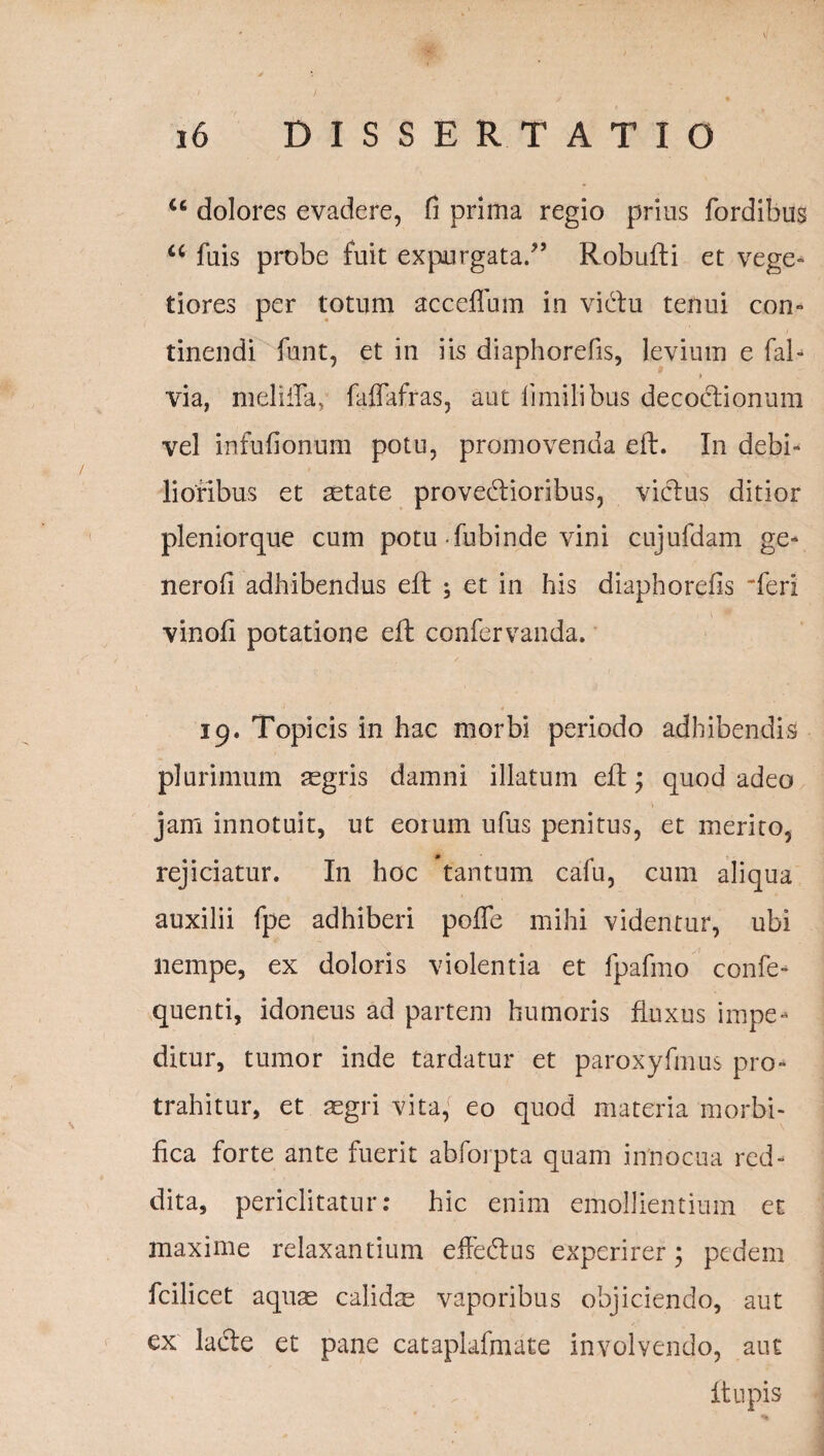 <c dolores evadere, fi prima regio prius fordibus <c fuis probe fuit expurgata/5 Robufli et vege¬ tiores per totum acceffum in vidlu tenui con¬ tinendi funt, et in iis diaphorefis, levium e fal- f via, mei illa, faflafras, aut limilibus decoctionum vel infufionum potu, promovenda eft. In debi¬ lioribus et aetate provedlioribus, victus ditior pleniorque cum potu fubinde vini cujufdam ge- nerofi adhibendus eft ; et in his diaphorefis 'feri vinofi potatione eft confervanda. 19. Topicis in hac morbi periodo adhibendis plurimum sgris damni illatum eft; quod adeo jam innotuit, ut eoium ufus penitus, et merito, rejiciatur. In hoc tantum cafu, cum aliqua auxilii fpe adhiberi polle mihi videntur, ubi nempe, ex doloris violentia et fpafmo confe- quenti, idoneus ad partem humoris fluxus impe¬ ditur, tumor inde tardatur et paroxyfmus pro¬ trahitur, et aegri vita, eo quod materia morbi- fica forte ante fuerit abfoipta quam innocua red¬ dita, periclitatur: hic enim emollientium et maxime relaxantium effecftus experirer; pedem fcilicet aquae calidte vaporibus objiciendo, aut ex lacie et pane catapiafmate involvendo, aut f lupis