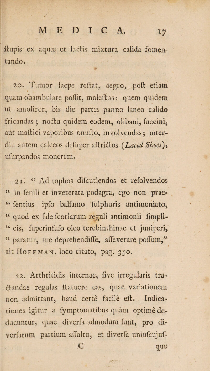 *7 ftupis ex aquae et lactis mixtura calida fomen¬ tando. 20. Tumor faepe reflat, aegro, poft etiam quam obambulare poflit, moleftus: quem quidem ut amolirer, bis die partes panno laneo calido fricandas ; nodtu quidem eodem, olibani, fuccini, aut maftici vaporibus onuflo, involvendas; inter- diu autem calceos defuper allridlos (Laced Shoes)> ufurpandos monerem. 21. u Ad tophos difcutiendos et refolvendos 6C in fenili et inveterata podagra, ego non prae* u fentius ipfo balfamo fulphuris antimoniato, u quod ex fale fcoriarum reguli antimonii fimpli- u cis, fuperinfufo oleo terebinthinae et juniperi, u paratur, me deprehendiffe, affeverare pofTum,5> i ait Hoffman. loco citato, pag. 350. 22. Arthritidis internae, flve irregularis tra¬ ctandae regulas ftatuere eas, quae variationem non admittant, haud certe facile eft. Indica¬ tiones igitur a fymptomatibus quam optime de¬ ducuntur, quae diverfa admodum funt, pro di- verfarum partium affui tu, et diverfa uniufcujuf- .C que N
