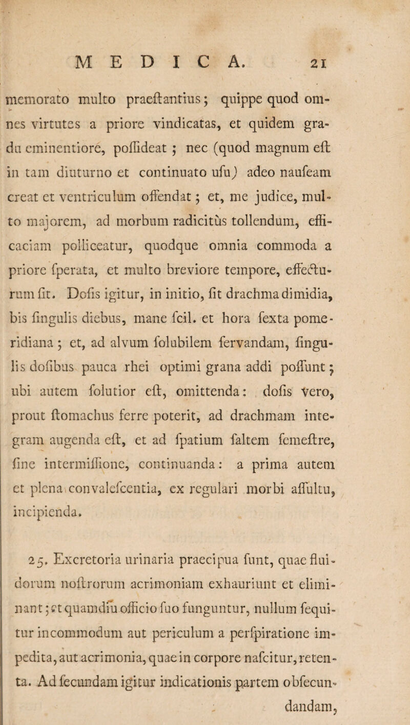 memorato multo praeftantius; quippe quod om- nes virtutes a priore vindicatas, et quidem gra¬ du eminentiore, poffideat ; nec (quod magnum eft in tam diuturno et continuato ufuj adeo naufeam creat et ventriculum offendat; et, me judice, mul¬ to majorem, ad morbum radicitus tollendum, effi¬ caciam polliceatur, quodque omnia commoda a priore fperata, et multo breviore tempore, effectu¬ rum fit. Defis igitur, in initio, fit drachma dimidia, bis fingulis diebus, mane fcil. et hora fexta pome- ridiana; et, ad alvum folubilem fervandam, fingu¬ lis dofibus pauca rhei optimi grana addi poliunt m7 ubi autem folutior eft, omittenda: dofis vero, prout Itomachus ferre poterit, ad drachmam inte¬ gram augenda eft, et ad fpatium faltem femeftre, fine intermiffionc, continuanda: a prima autem et plena convalefcentia, ex regulari morbi aflultu, incipienda. 25. Excretoria urinaria praecipua funt, quae flui¬ dorum noftrorum acrimoniam exhauriunt et elimi¬ nant ;ctquamdiu officio fuo funguntur, nullum fequi- tur incommodum aut periculum a perfpiratione im¬ pedita, aut acrimonia, quae in corpore nafeitur, reten¬ ta. Ad fecundam igitur indicationis partem obfecun- ; dandam.