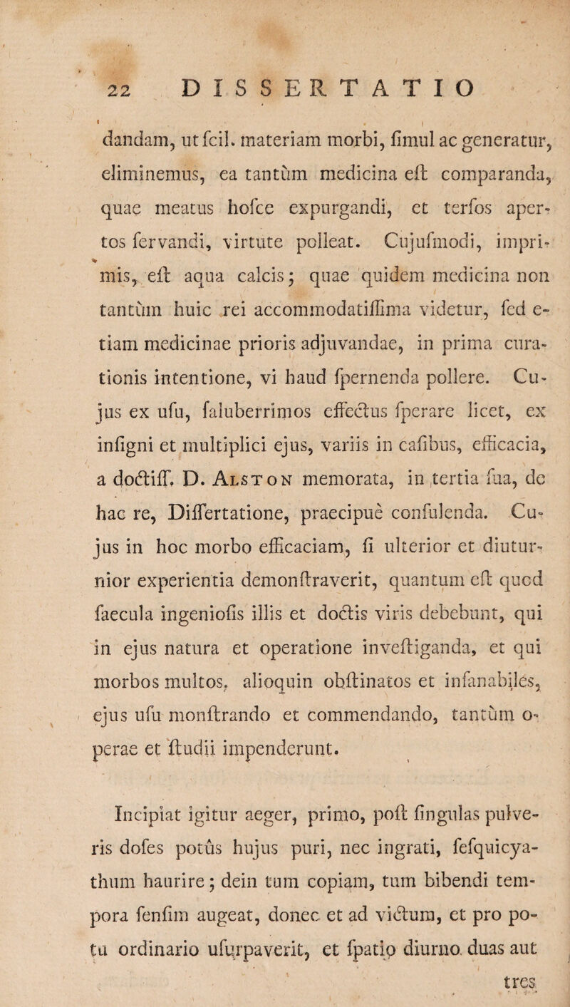 ' . i ' dandam, utfcil. materiam morbi, fimul ac generatur, eliminemus, ea tantum medicina ell comparanda, quae meatus hofce expurgandi, et terfos aper¬ tos fervandi, virtute polleat. Cujufmodi, impri- % mis, efr aqua calcis; quae quidem medicina non tantum huic rei accommodatiilima videtur, fcd e- tiam medicinae prioris adjuvandae, in prima cura¬ tionis intentione, vi haud fpernenda pollere. Cu¬ jus ex ufu, faluberrimos effectus fperare licet, ex inligni et multiplici ejus, variis in cafibus, efficacia, a dodtiff. D. Alston memorata, in tertia fua, de hac re, Differtatione, praecipue confidenda. Cu¬ jus in hoc morbo efficaciam, fi ulterior et diutur¬ nior experientia demon liraverit, quantum efb qued faecula ingeniolis illis et doctis viris debebunt, qui in ejus natura et operatione invefliganda, et qui morbos multos, alioquin obltinatos et infanabiles, ejus ufu monflrando et commendando, tantum o- perae et ftudii impenderunt. Incipiat igitur aeger, primo, poft lingulas pulve¬ ris dofes potus hujus puri, nec ingrati, fefquicya- thum haurire; dein tum copiam, tum bibendi tem¬ pora fenfim augeat, donec et ad vidtum, et pro po¬ ta ordinario ufqrpaverit, et fpatip diurno, duas aut tres