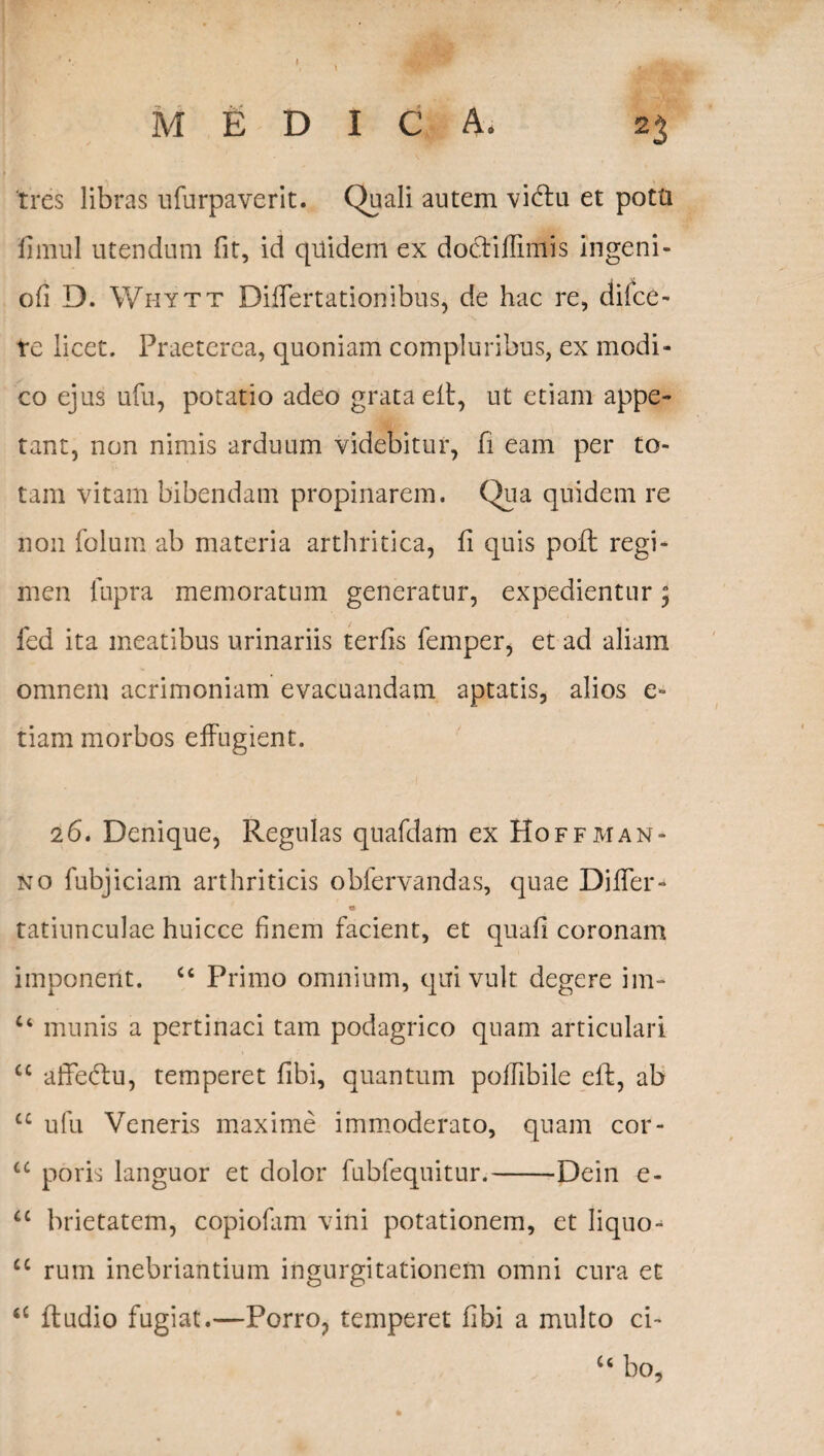I MEDICA» 23 tres libras ufurpaverit. Quali autem vi&u et potti fimul utendum fit, id quidem ex docYiffimis ingeni- ofi D. Whytt Diifertationibus, de hac re, difce- te licet. Praeterea, quoniam compluribus, ex modi¬ co ejus ufu, potatio adeo grata eft, ut etiam appe¬ tant, non nimis arduum videbitur, fi eam per to¬ tam vitam bibendam propinarem. Qua quidem re non folum ab materia arthritica, fi quis poft regi¬ men lupra memoratum generatur, expedientur; fed ita meatibus urinariis terfis femper, et ad aliam omnem acrimoniam evacuandam aptatis, alios e- tiam morbos effugient. 26. Denique, Regulas quafdam ex Hoffman¬ no fubjiciam arthriticis obfervandas, quae DilTer- tatiunculae huicce finem facient, et quafi coronam imponent. Cc Primo omnium, qui vult degere im- u munis a pertinaci tam podagrico quam articulari £C affe&u, temperet fibi, quantum pollibile eff, ab cc ufu Veneris maxime immoderato, quam cor- u poris languor et dolor fubfequitur.-Dein e- u brietatem, copiofam vini potationem, et Iiquo^ cc rum inebriantium ingurgitationem omni cura et <£ fludio fugiat.—Porro, temperet fibi a multo ci- u bo,