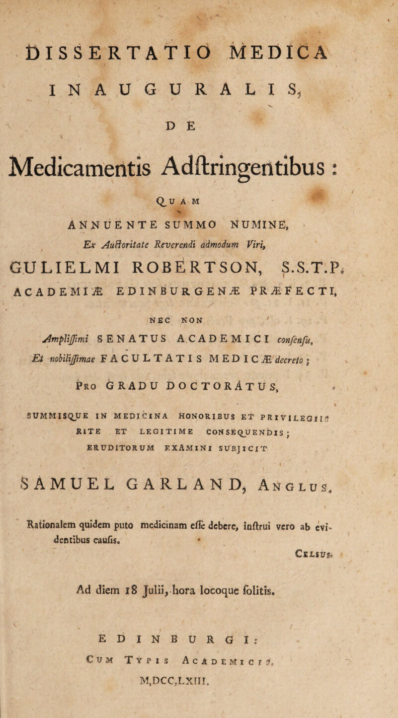 / DISSERTATIO MEDICA INAUGURALIS, ( D E i. . . ' ' ' ■ i Medicamentis Adftringentibus: Q_U A M ANNUENTE SUMMO NUMINE, Ex Auftoritate Reverendi admodum Viri. / GULIELMI ROBfiRTSON, S.S.T.P, ACADEMIA EDINBURGENJE FRAFECTI, ‘ / NEC NON ' Amplifimi SENATUS ACADEMICI confenfu, i Et nobilijftmae FACULTATIS MED IC^ decreto ; Pro GRADU DOCTORATUS, t SUMMISQJUE IN MEDICINA HONORIBUS ET PRIVILEGII?? RITE ET LEGITIME CONSEQUENDIS; ERUDITORUM EXAMINI SUBJICIT t ’ ■ l / , \ , SAMUEL GARLAND, Anglus. Rationalem quidem puto medicinam efle debere, inftrui vero ab evi- dentibus caulis. Celsus, Ad diem 18 Julii, hora locoque folitis. * i . f EDINBURGI: Cum Typis Academi crJ, M.DCC.LXfll,