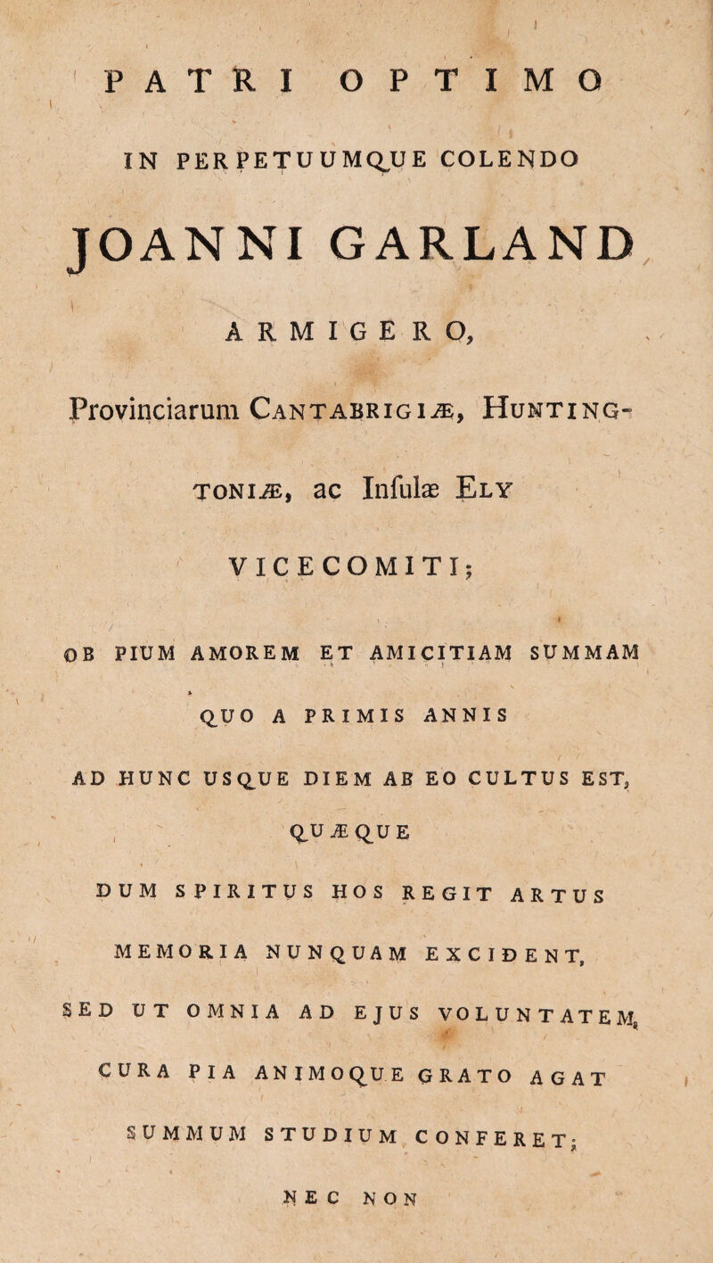 ) PATRI OPTIMO . • t • ' i • \ ( i i IN PERPETUUMQJJE COLENDO JOANNIGARLAND i '■’>*. ' J  ■■ ' i ARMIGERO, Provinciarum Cantabrigi^e, Hunting- tonijE, ac Infulae Ely VICECOMITI; OB PIUM AMOREM ET AMICITIAM SUMMAM * QUO A PRIMIS ANNIS AD HUNC USQUE DIEM AB EO CULTUS EST, Q.U M QU E DUM SPIRITUS HOS REGIT ARTUS MEMORIA NUNQUAM EXCIDENT, i ' . - '.'.' ■ ■ SED UT OMNIA AD EJUS VOLUNTATEM, CURA PIA ANIMOQUE GRATO AGAT SUMMUM STUDIUM CONFERET; NEC NON