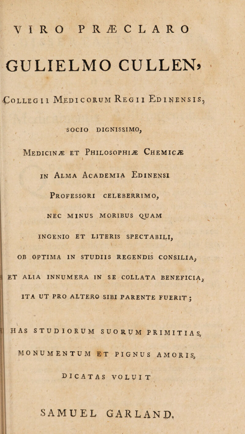 VIRO PRiECLARO GULIELMO CULLEN» I ‘ ^ i Collegii Medicorum Regii Edinensis5 SOCIO DIGNISSIMO, MEDIClNiE ET PHILOSOPHIJE ChEMICiE in Alma Academia Edinensi Professori celeberrimo, nec minus moribus quam ingenio et literis spectabili, 1 ■ \ - OB OPTIMA IN STUDIIS REGENDIS CONSILIA, i! ET ALIA INNUMERA IN SE C0LLATA BENEFICIA, . .... • ■ . i ’ • . ! ITA UT PRO ALTERO SIBI PARENTE FUERIT ; I | \\ HAS STUDIORUM SUORUM PRIMITIAS, MONUMENTUM ET PIGNUS AMORIS, PICATAS VOLUIT SAMUEL GARLAND.
