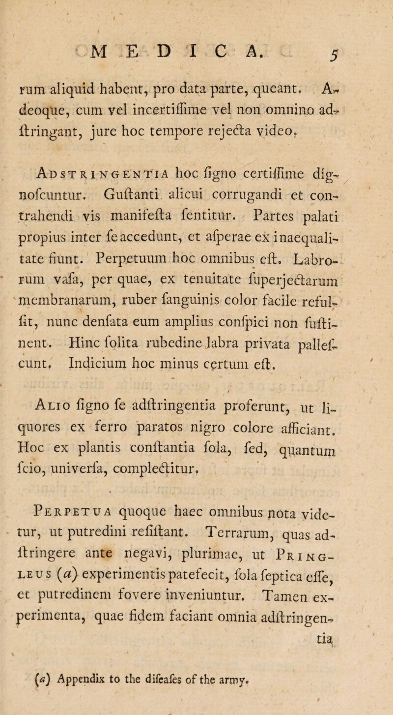 I M EDIC A. 5 rum aliquid habent, pro data parte, queant, A* deoque, cum vel incertiffime vel non omnino ad- ftringant, jure hoc tempore reje&a video, Adstri ngentia hoc ligno certiflime dig- nofcuntur. Guftanti alicui corrugandi et con¬ trahendi vis manifefta fentitur. Partes palati propius inter feaccedunt, et afperae ex inaequali¬ tate fiunt. Perpetuum hoc omnibus eft. Labro¬ rum vafa, per quae, ex tenuitate lupe rj e clarum membranarum, ruber fanguinis color facile reful- \ Iit, nunc denfata eum amplius confpici non fufti- nent. Hinc folita rubedine labra privata pallet eunt, Indicium hoc minus certum eft. / Alio ligno fe adftringentia proferunt, ut li¬ quores ex ferro paratos nigro colore afficiant. Hoc ex plantis conlfantia fola, fed, quantum fcio, univerfa, comple&itur. Perpetua quoque haec omnibus pota vide¬ tur, ut putredini refillant. Terrarum, quas ad- ftringere ante negavi, plurimae, ut Pring- leus (a) experimentis patefecit, fola feptica elfe, et putredinem fovere inveniuntur. Tamen ex¬ perimenta, quae fidem faciant omnia adftringen- tia (*?) Appendix to the difeafes of the arniy. i