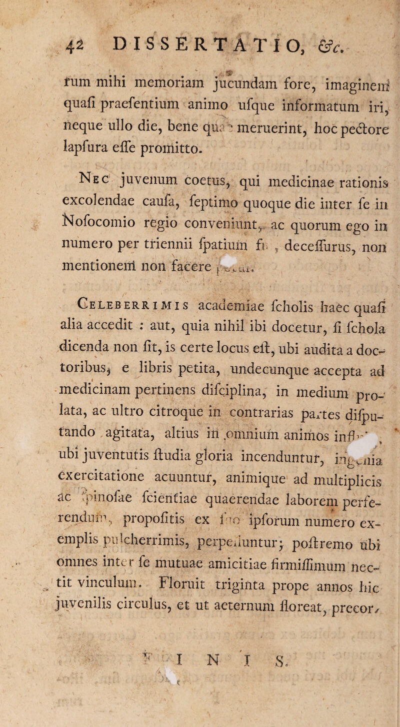 4-2 DISSERTATIO, &c. tum mihi memoriam jucundam fore, imaginem quafi praefentium animo ufque informatum iri, neque ullo die, bene qu. 'c meruerint, hoc pectore iapfura effe promitto. Nec juvenum coetus, qui medicinae rationis excolendae caufa, feptimo quoque die inter fe in Nofocomio regio conveniunt, ac quorum ego in numero per triennii fpatium fr , deceffurus, non mentioneiil non facere r ,_Ui. Geleb err i m i s academiae fcholis haec quafi alia accedit : aut, quia nihil ibi docetur, fi fchola dicenda non fit, is certe locus eit, ubi audita a doc- t oribus $ e libris petita, undecunque accepta ad medicinam pertinens difciplina, in medium pro¬ lata, ac ultro citroque in contrarias partes difp li¬ tando agitata, altius in pmniuin animos infN' % ubi juventutis fludia gloria incenduntur, ingenia exercitatione acuuntur, animique ad multiplicis ac fpinofae fcientiae quaerendae laborem perfe¬ rendum, propofitis ex luo ipforum numero ex¬ emplis pulcherrimis, perpelluntur; poflremo ubi omnes inter fe mutuae amicitiae firmiffimum nec¬ tit vinculum. Floruit triginta prope annos hic juvenilis circulus, et ut aeternum floreat, precor/ F - I N I 5. c