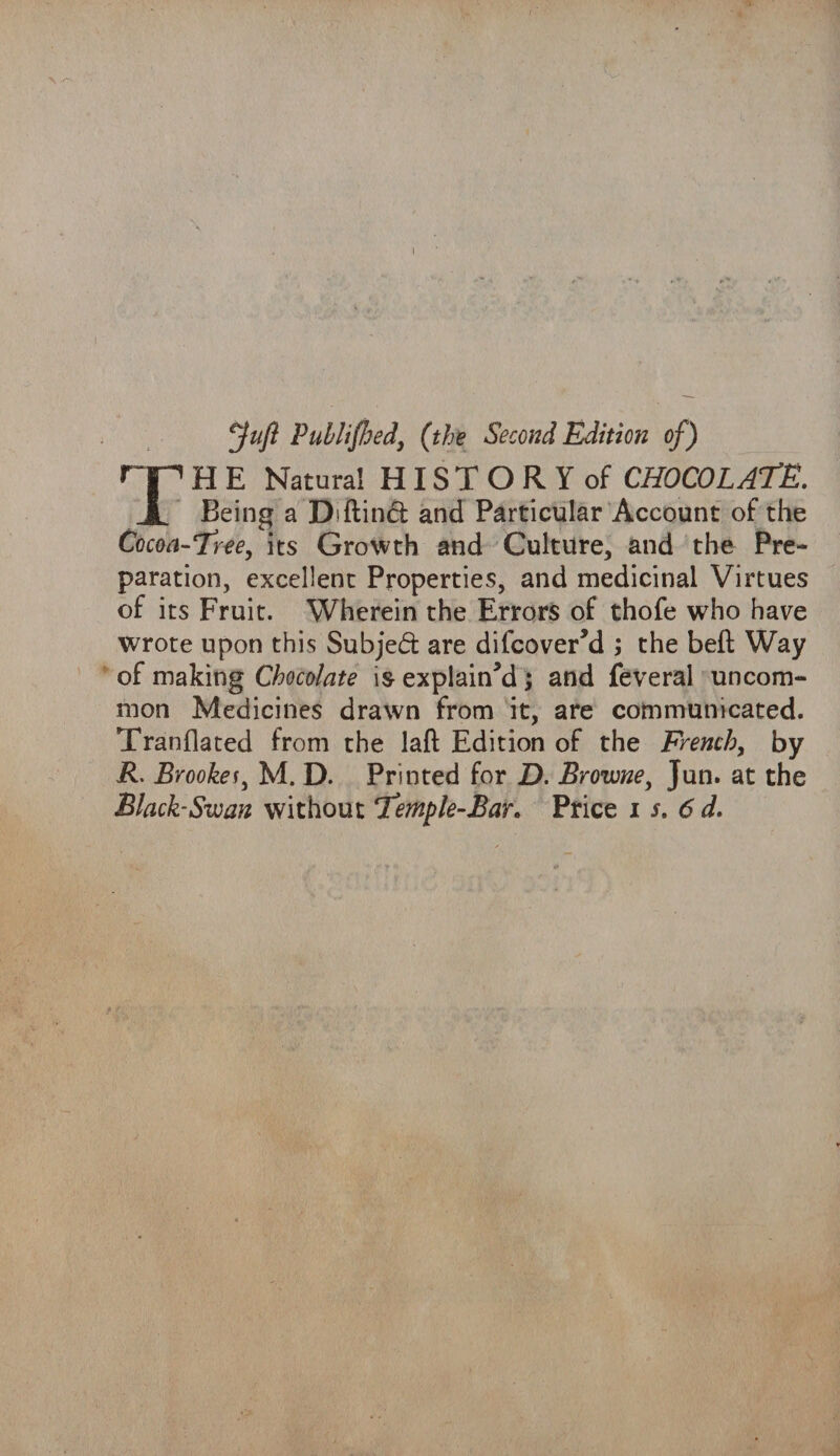 Juft Published, (the Second Edition of) TH E Natural H IS T O R Y of CHOCOLATE. Being a D'ftind: and Particular Account of the Cocoa-Tree, its Growth and Culture, and the Pre¬ paration, excellent Properties, and medicinal Virtues of its Fruit. Wherein the Errors of thofe who have wrote upon this Subjed: are difcover’d ; the belt Way of making Chocolate is explain’d ; and feveral uncom¬ mon Medicines drawn from it, are communicated. Tranflated from the laft Edition of the French, by R. Brookes, M. D. Printed for D. Browne, Jun. at the Black-Swan without Temple-Bar* Price i s. 6 d.