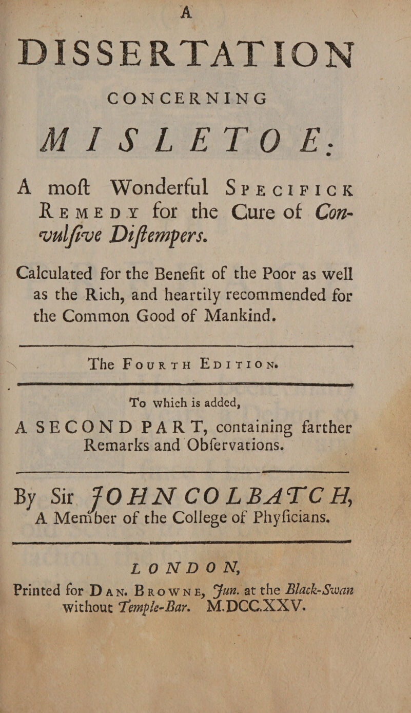 DISSERTATION I CONCERNING M I S L ET 0 E: A mod Wonderful Specifick Remedy for the Cure of Con- vulfive Difiempers. Calculated for the Benefit of the Poor as well as the Rich, and heartily recommended for the Common Good of Mankind. The Fourth Edition. To which is added, A SECOND PART, containing farther Remarks and Obfervations. By Sir JOHN CO LBATCH, A Member of the College of Phyficians. LONDON, Printed for Dan. Browne, Jun. at the Black-Swan without Temple-Bar. M.DCC.NXV.