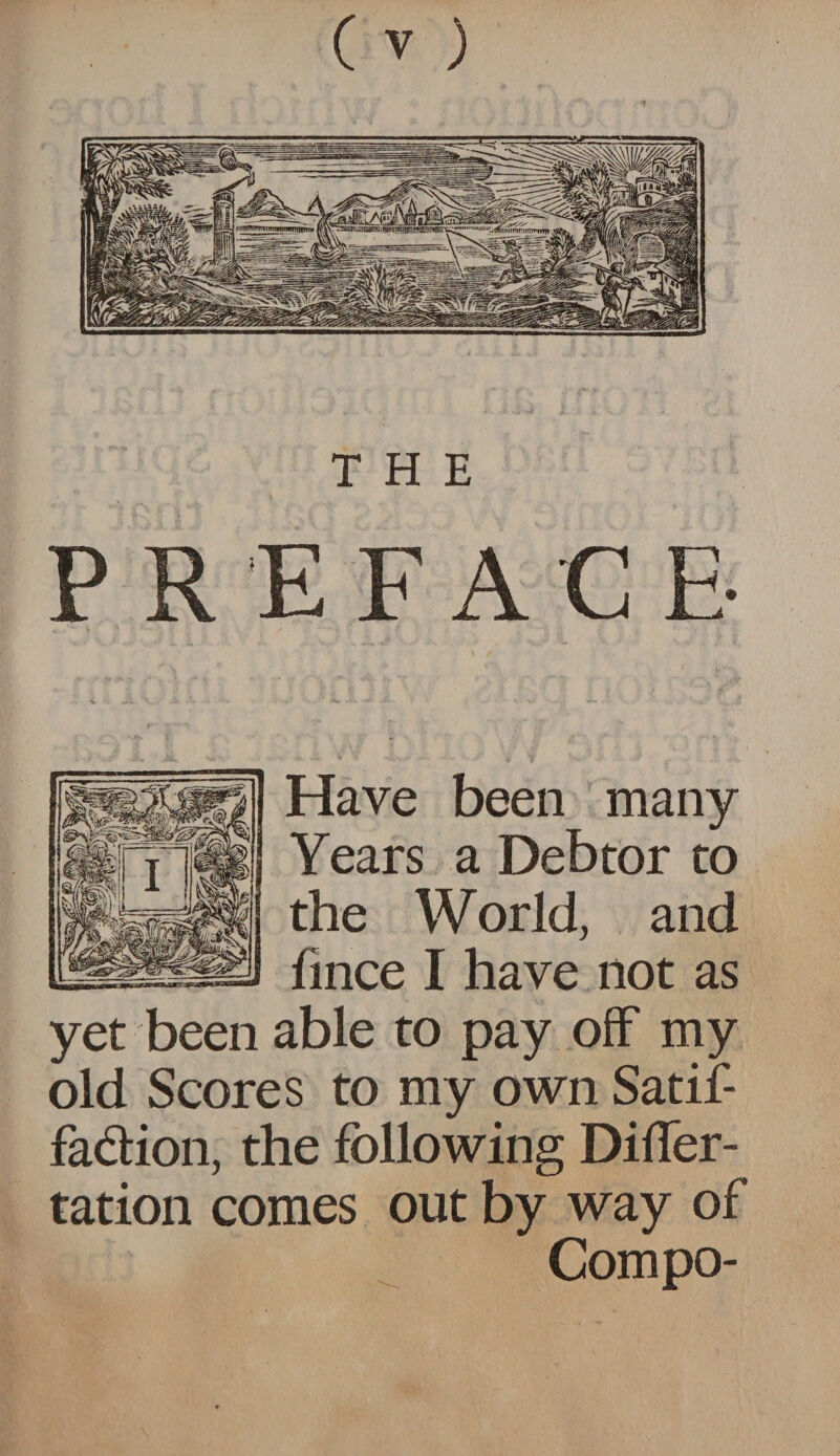 THE PREFACE- Have been many Years a Debtor to the World, and fince I have not as yet been able to pay off my old Scores to my own Satif- fa&ion, the following Difler- tation comes out by way of Compo-