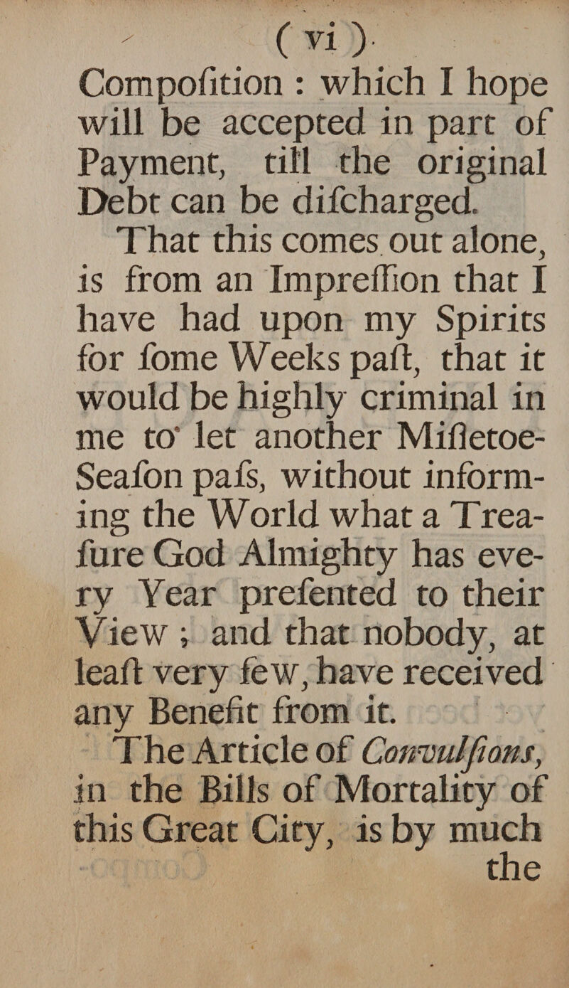 ('1) Compofition : which I hope will be accepted in part of Payment, till the original Debt can be difcharged. That this comes out alone, is from an ImprefTion that I have had upon my Spirits for fome Weeks pad, that it would be highly criminal in me to* let another Mifletoe- Seafon pafs, without inform¬ ing the World what a Trea- fure God Almighty has eve¬ ry Year prefented to their View ; and that nobody, at lead very few, have received any Benefit from it. The Article of Consulfions, in the Bills of Mortality of this Great City, is by much the